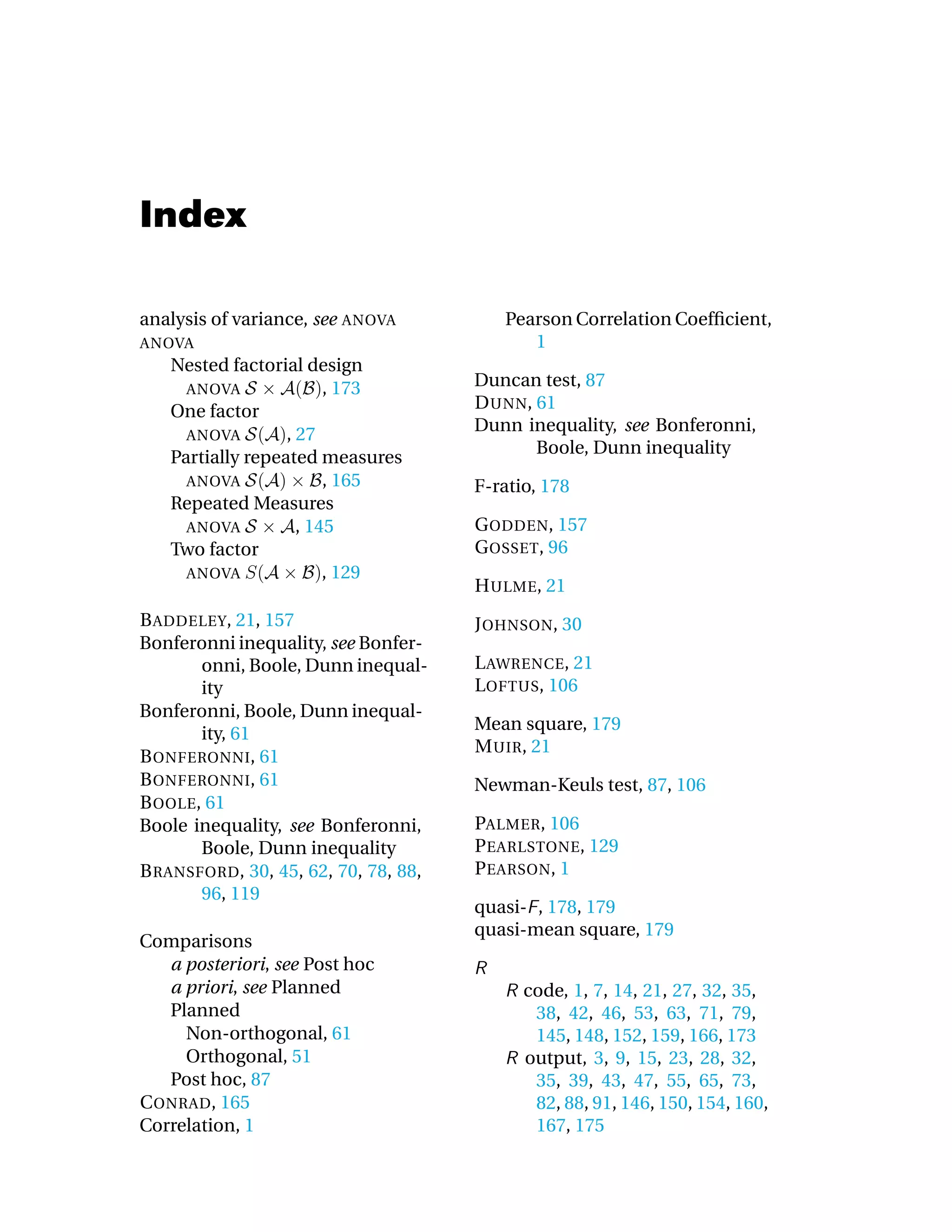 Index

analysis of variance, see   ANOVA        Pearson Correlation Coefﬁcient,
ANOVA                                       1
   Nested factorial design
     ANOVA              , 173         Duncan test, 87
   One factor                         D UNN, 61
     ANOVA        , 27                Dunn inequality, see Bonferonni,
                                             Boole, Dunn inequality
   Partially repeated measures
     ANOVA              , 165         F-ratio, 178
   Repeated Measures
     ANOVA          , 145             G ODDEN, 157
   Two factor                         G OSSET, 96
     ANOVA              , 129
                                      H ULME, 21
B ADDELEY, 21, 157                    J OHNSON, 30
Bonferonni inequality, see Bonfer-
       onni, Boole, Dunn inequal-     L AWRENCE, 21
       ity                            L OFTUS, 106
Bonferonni, Boole, Dunn inequal-
                                      Mean square, 179
       ity, 61
                                      M UIR, 21
B ONFERONNI, 61
B ONFERONNI, 61                       Newman-Keuls test, 87, 106
B OOLE, 61
Boole inequality, see Bonferonni,     PALMER, 106
       Boole, Dunn inequality         P EARLSTONE, 129
B RANSFORD, 30, 45, 62, 70, 78, 88,   P EARSON, 1
       96, 119
                                      quasi- , 178, 179
                                      quasi-mean square, 179
Comparisons
   a posteriori, see Post hoc
   a priori, see Planned                    code, 1, 7, 14, 21, 27, 32, 35,
   Planned                                   38, 42, 46, 53, 63, 71, 79,
     Non-orthogonal, 61                      145, 148, 152, 159, 166, 173
     Orthogonal, 51                         output, 3, 9, 15, 23, 28, 32,
   Post hoc, 87                              35, 39, 43, 47, 55, 65, 73,
C ONRAD, 165                                 82, 88, 91, 146, 150, 154, 160,
Correlation, 1                               167, 175
 