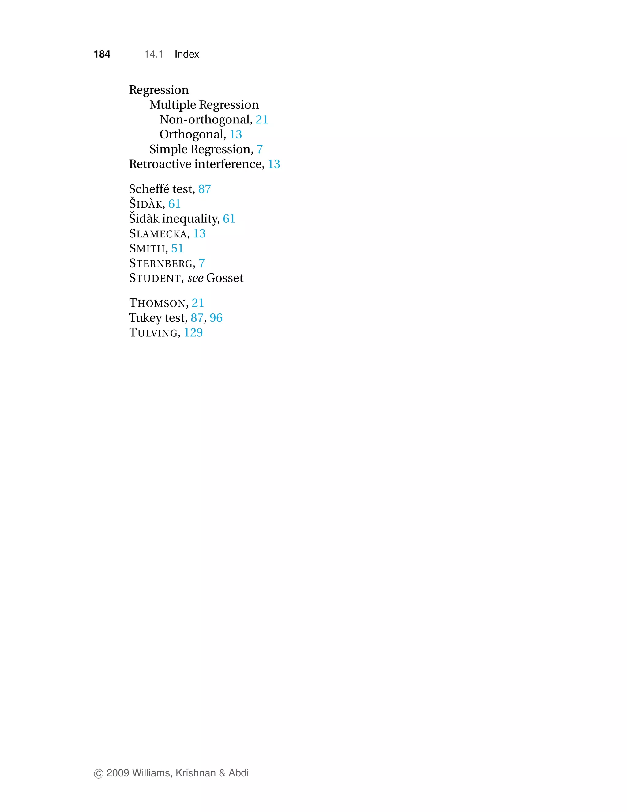 184       14.1   Index


      Regression
         Multiple Regression
           Non-orthogonal, 21
           Orthogonal, 13
         Simple Regression, 7
      Retroactive interference, 13

      Scheff´ test, 87
              e
      ˇ `
      S ID A K, 61
      ˇ a
      Sid` k inequality, 61
      S LAMECKA, 13
      S MITH, 51
      S TERNBERG, 7
      S TUDENT, see Gosset

      T HOMSON, 21
      Tukey test, 87, 96
      T ULVING, 129




c 2009 Williams, Krishnan & Abdi
 