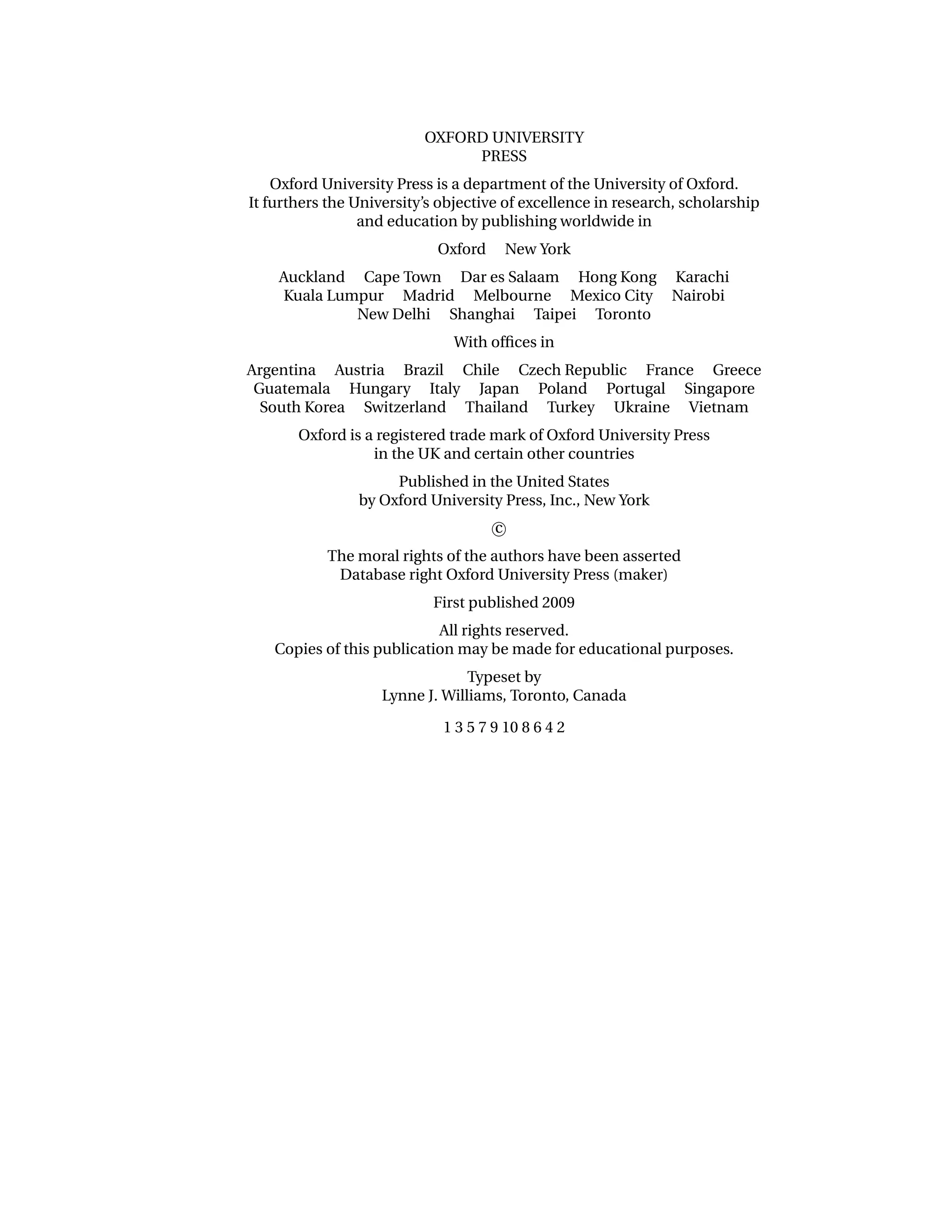 OXFORD UNIVERSITY
                               PRESS
    Oxford University Press is a department of the University of Oxford.
It furthers the University’s objective of excellence in research, scholarship
                 and education by publishing worldwide in
                            Oxford       New York
    Auckland Cape Town Dar es Salaam Hong Kong Karachi
    Kuala Lumpur Madrid Melbourne Mexico City Nairobi
             New Delhi Shanghai Taipei Toronto
                              With ofﬁces in
Argentina Austria Brazil Chile Czech Republic France Greece
 Guatemala Hungary Italy Japan Poland Portugal Singapore
  South Korea Switzerland Thailand Turkey Ukraine Vietnam
       Oxford is a registered trade mark of Oxford University Press
                  in the UK and certain other countries
                     Published in the United States
                by Oxford University Press, Inc., New York
                                     c
           The moral rights of the authors have been asserted
            Database right Oxford University Press (maker)
                           First published 2009
                           All rights reserved.
   Copies of this publication may be made for educational purposes.
                                 Typeset by
                    Lynne J. Williams, Toronto, Canada

                             1 3 5 7 9 10 8 6 4 2
 