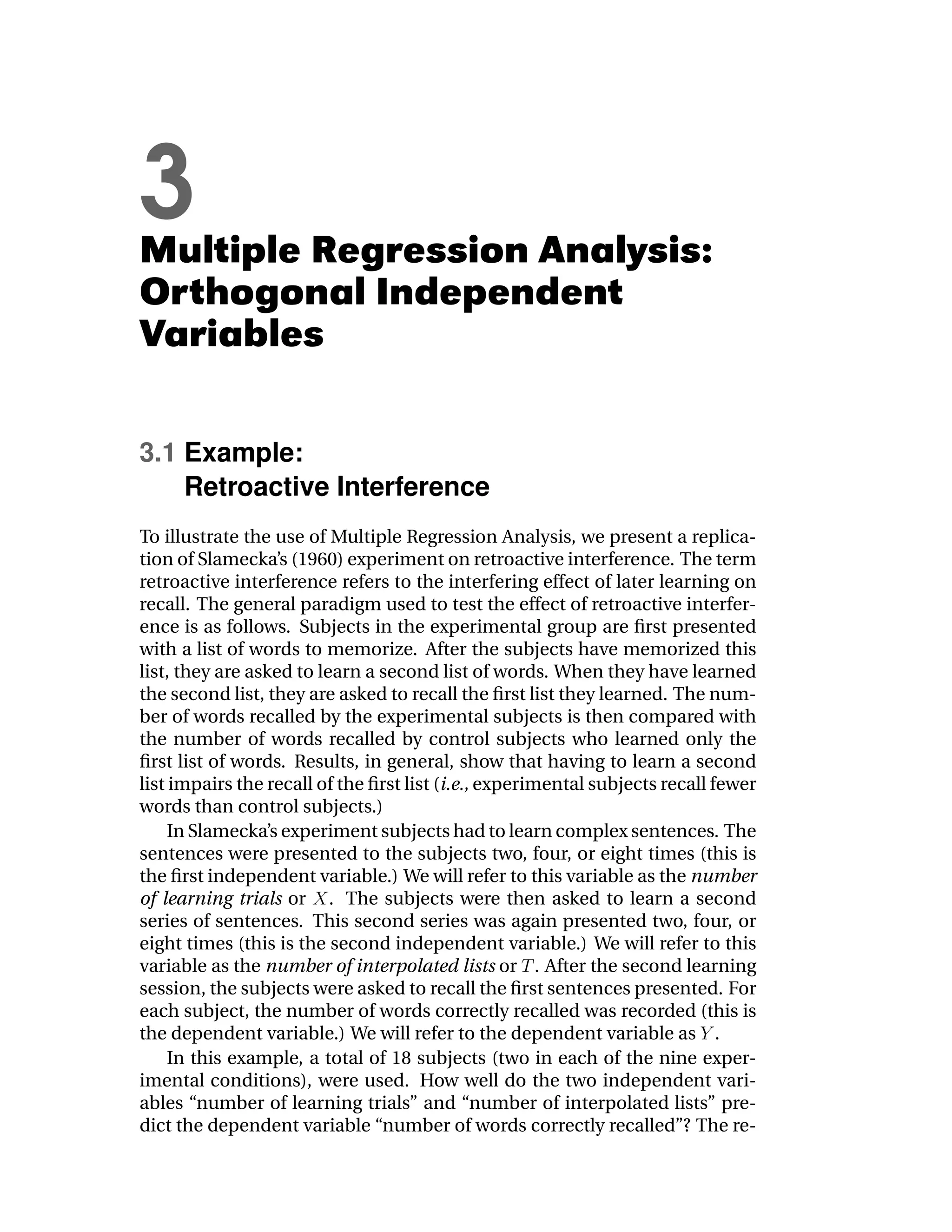 3
Multiple Regression Analysis:
Orthogonal Independent
Variables

3.1 Example:
    Retroactive Interference
To illustrate the use of Multiple Regression Analysis, we present a replica-
tion of Slamecka’s (1960) experiment on retroactive interference. The term
retroactive interference refers to the interfering effect of later learning on
recall. The general paradigm used to test the effect of retroactive interfer-
ence is as follows. Subjects in the experimental group are ﬁrst presented
with a list of words to memorize. After the subjects have memorized this
list, they are asked to learn a second list of words. When they have learned
the second list, they are asked to recall the ﬁrst list they learned. The num-
ber of words recalled by the experimental subjects is then compared with
the number of words recalled by control subjects who learned only the
ﬁrst list of words. Results, in general, show that having to learn a second
list impairs the recall of the ﬁrst list (i.e., experimental subjects recall fewer
words than control subjects.)
     In Slamecka’s experiment subjects had to learn complex sentences. The
sentences were presented to the subjects two, four, or eight times (this is
the ﬁrst independent variable.) We will refer to this variable as the number
of learning trials or . The subjects were then asked to learn a second
series of sentences. This second series was again presented two, four, or
eight times (this is the second independent variable.) We will refer to this
variable as the number of interpolated lists or . After the second learning
session, the subjects were asked to recall the ﬁrst sentences presented. For
each subject, the number of words correctly recalled was recorded (this is
the dependent variable.) We will refer to the dependent variable as .
     In this example, a total of 18 subjects (two in each of the nine exper-
imental conditions), were used. How well do the two independent vari-
ables “number of learning trials” and “number of interpolated lists” pre-
dict the dependent variable “number of words correctly recalled”? The re-
 