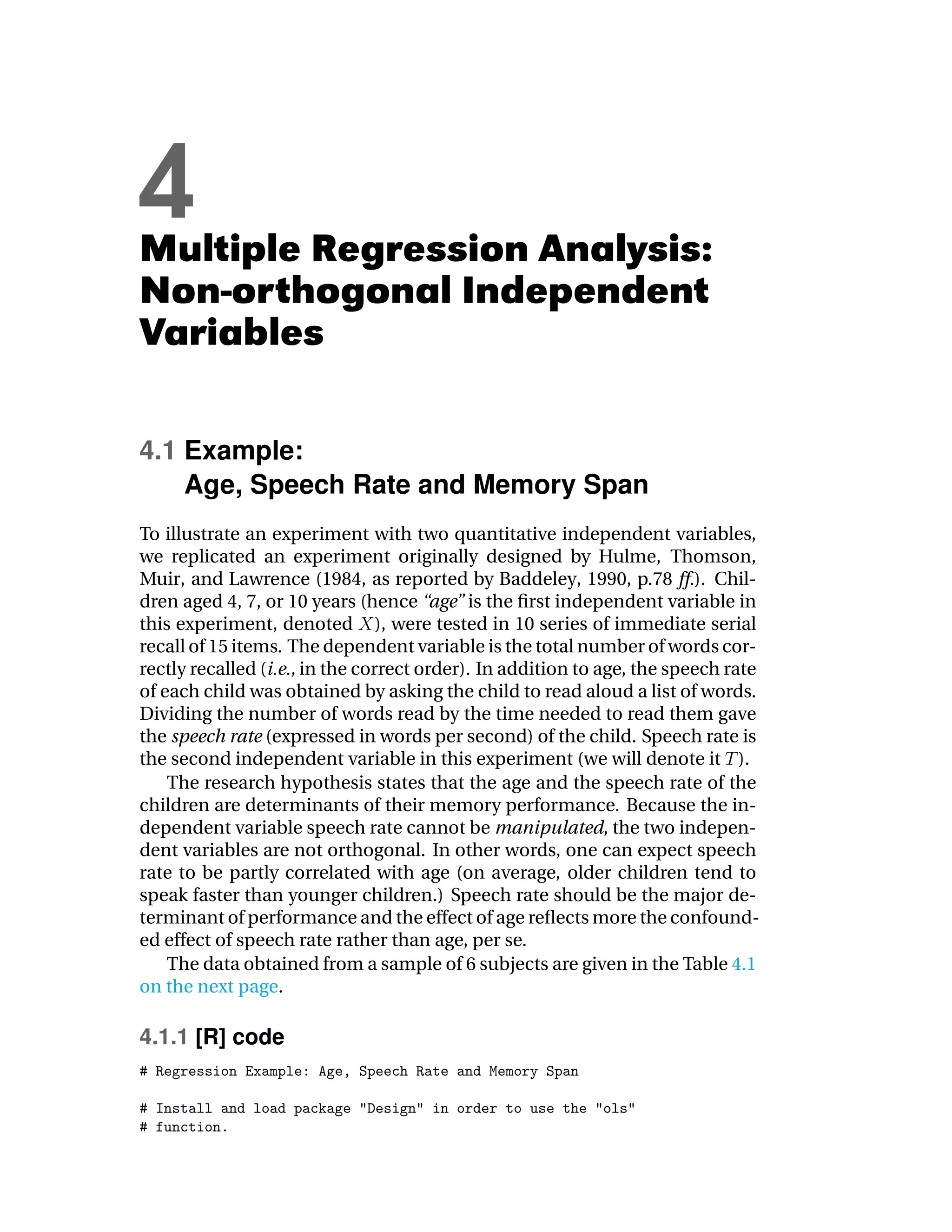 4
Multiple Regression Analysis:
Non-orthogonal Independent
Variables

4.1 Example:
    Age, Speech Rate and Memory Span
To illustrate an experiment with two quantitative independent variables,
we replicated an experiment originally designed by Hulme, Thomson,
Muir, and Lawrence (1984, as reported by Baddeley, 1990, p.78 ff.). Chil-
dren aged 4, 7, or 10 years (hence “age” is the ﬁrst independent variable in
this experiment, denoted ), were tested in 10 series of immediate serial
recall of 15 items. The dependent variable is the total number of words cor-
rectly recalled (i.e., in the correct order). In addition to age, the speech rate
of each child was obtained by asking the child to read aloud a list of words.
Dividing the number of words read by the time needed to read them gave
the speech rate (expressed in words per second) of the child. Speech rate is
the second independent variable in this experiment (we will denote it ).
    The research hypothesis states that the age and the speech rate of the
children are determinants of their memory performance. Because the in-
dependent variable speech rate cannot be manipulated, the two indepen-
dent variables are not orthogonal. In other words, one can expect speech
rate to be partly correlated with age (on average, older children tend to
speak faster than younger children.) Speech rate should be the major de-
terminant of performance and the effect of age reﬂects more the confound-
ed effect of speech rate rather than age, per se.
    The data obtained from a sample of 6 subjects are given in the Table 4.1
on the next page.

4.1.1 [R] code
 