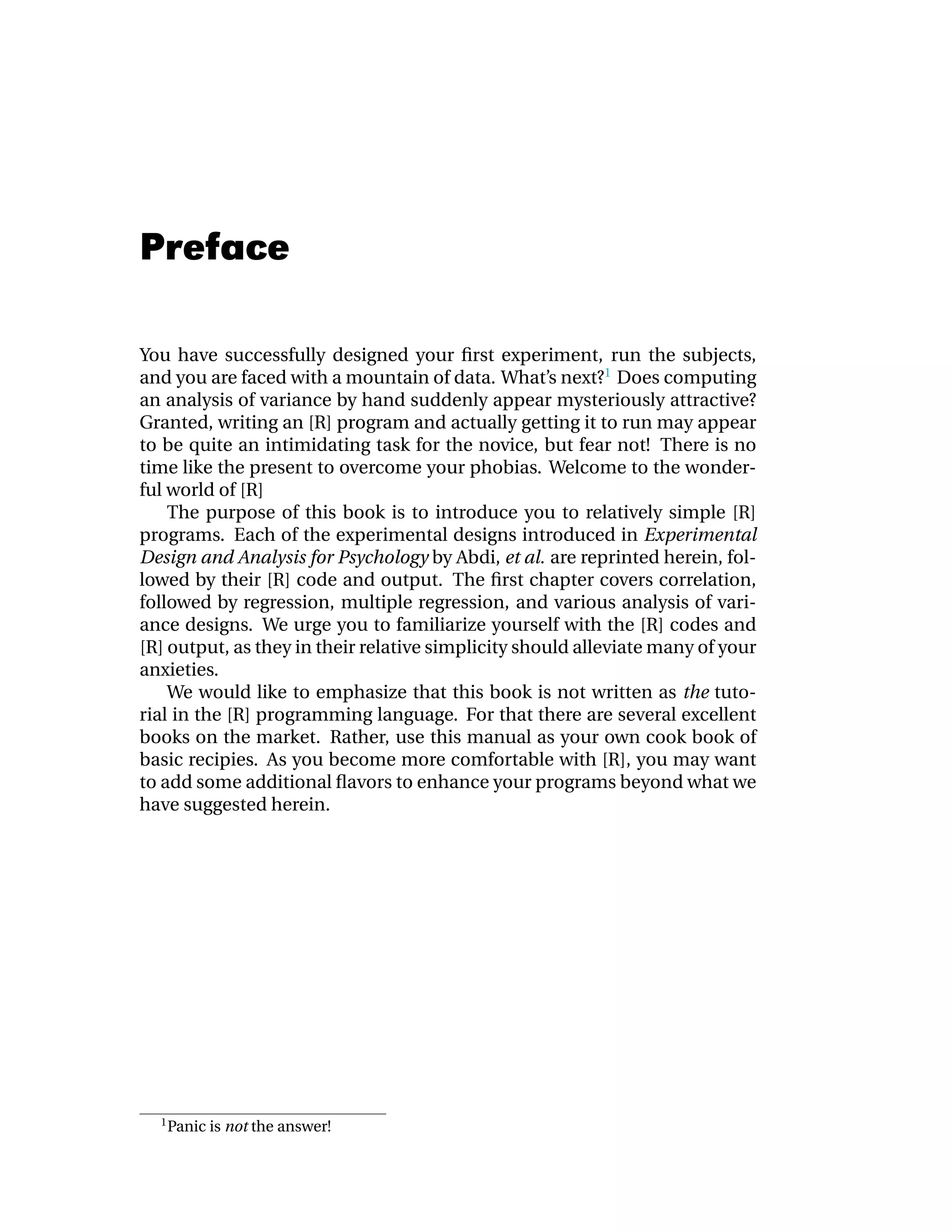 Preface

You have successfully designed your ﬁrst experiment, run the subjects,
and you are faced with a mountain of data. What’s next?1 Does computing
an analysis of variance by hand suddenly appear mysteriously attractive?
Granted, writing an [R] program and actually getting it to run may appear
to be quite an intimidating task for the novice, but fear not! There is no
time like the present to overcome your phobias. Welcome to the wonder-
ful world of [R]
    The purpose of this book is to introduce you to relatively simple [R]
programs. Each of the experimental designs introduced in Experimental
Design and Analysis for Psychology by Abdi, et al. are reprinted herein, fol-
lowed by their [R] code and output. The ﬁrst chapter covers correlation,
followed by regression, multiple regression, and various analysis of vari-
ance designs. We urge you to familiarize yourself with the [R] codes and
[R] output, as they in their relative simplicity should alleviate many of your
anxieties.
    We would like to emphasize that this book is not written as the tuto-
rial in the [R] programming language. For that there are several excellent
books on the market. Rather, use this manual as your own cook book of
basic recipies. As you become more comfortable with [R], you may want
to add some additional ﬂavors to enhance your programs beyond what we
have suggested herein.




  1
      Panic is not the answer!
 