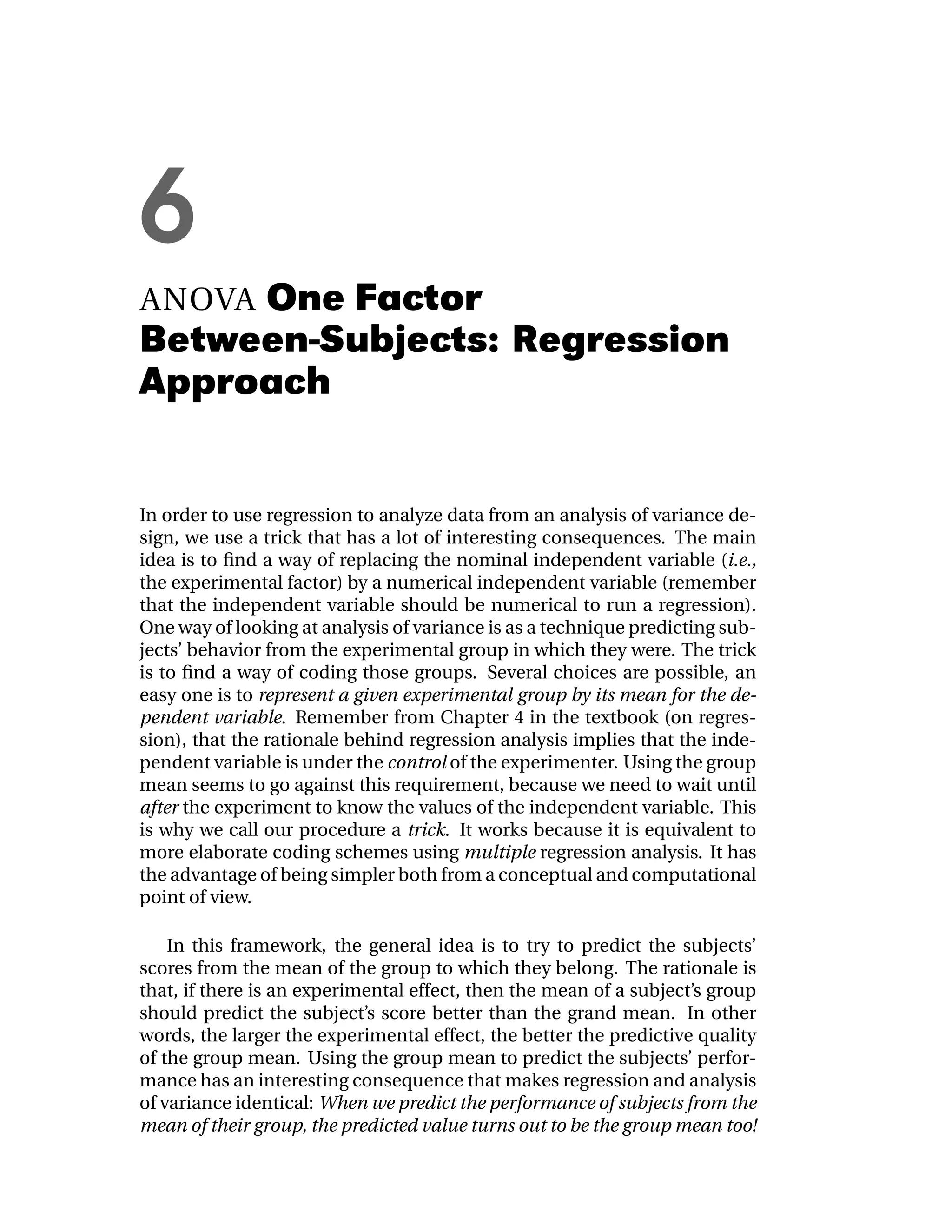 6
ANOVAOne Factor
Between-Subjects: Regression
Approach


In order to use regression to analyze data from an analysis of variance de-
sign, we use a trick that has a lot of interesting consequences. The main
idea is to ﬁnd a way of replacing the nominal independent variable (i.e.,
the experimental factor) by a numerical independent variable (remember
that the independent variable should be numerical to run a regression).
One way of looking at analysis of variance is as a technique predicting sub-
jects’ behavior from the experimental group in which they were. The trick
is to ﬁnd a way of coding those groups. Several choices are possible, an
easy one is to represent a given experimental group by its mean for the de-
pendent variable. Remember from Chapter 4 in the textbook (on regres-
sion), that the rationale behind regression analysis implies that the inde-
pendent variable is under the control of the experimenter. Using the group
mean seems to go against this requirement, because we need to wait until
after the experiment to know the values of the independent variable. This
is why we call our procedure a trick. It works because it is equivalent to
more elaborate coding schemes using multiple regression analysis. It has
the advantage of being simpler both from a conceptual and computational
point of view.

    In this framework, the general idea is to try to predict the subjects’
scores from the mean of the group to which they belong. The rationale is
that, if there is an experimental effect, then the mean of a subject’s group
should predict the subject’s score better than the grand mean. In other
words, the larger the experimental effect, the better the predictive quality
of the group mean. Using the group mean to predict the subjects’ perfor-
mance has an interesting consequence that makes regression and analysis
of variance identical: When we predict the performance of subjects from the
mean of their group, the predicted value turns out to be the group mean too!
 