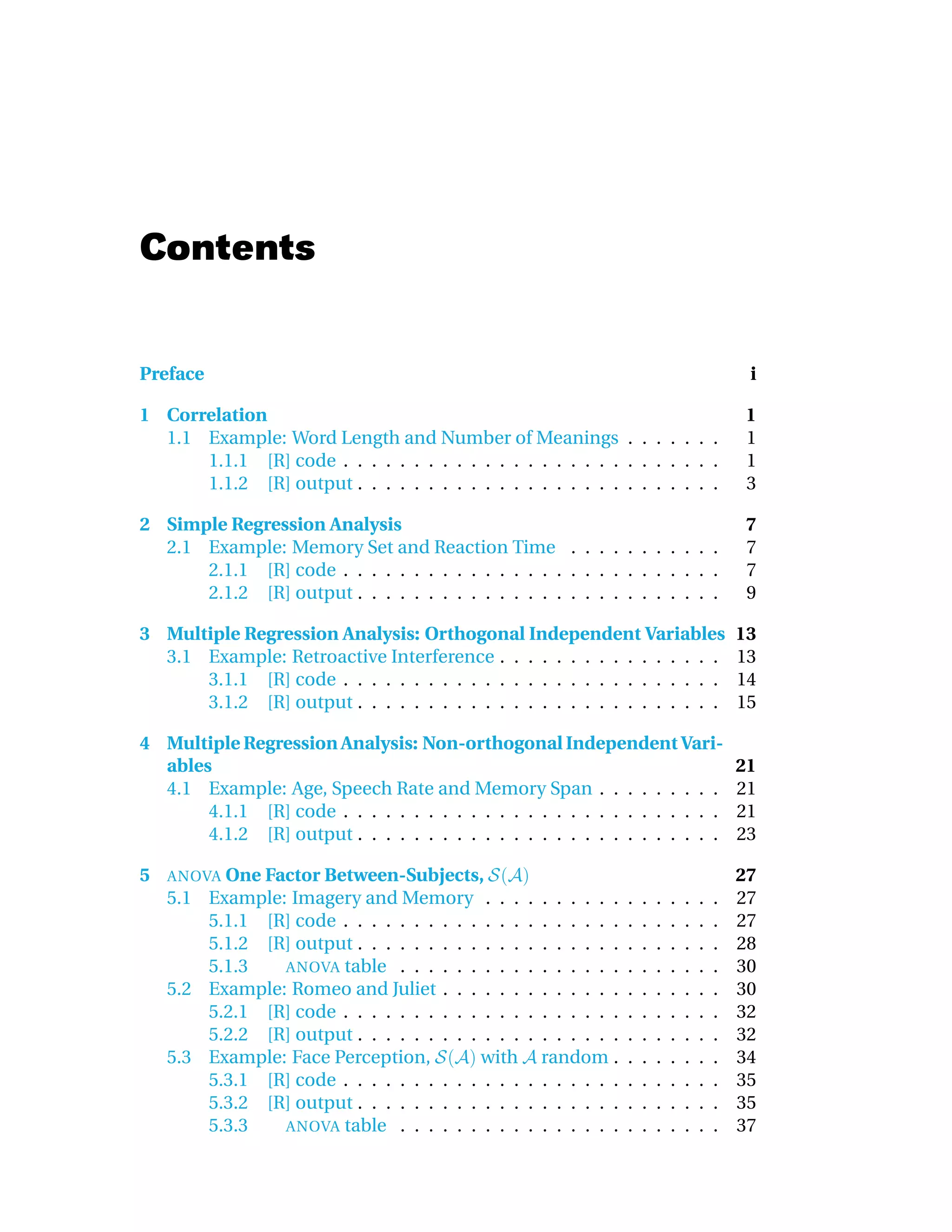 Contents


Preface                                                                                         i

1 Correlation                                                                                   1
  1.1 Example: Word Length and Number of Meanings . . . . . . .                                 1
      1.1.1 [R] code . . . . . . . . . . . . . . . . . . . . . . . . . . .                      1
      1.1.2 [R] output . . . . . . . . . . . . . . . . . . . . . . . . . .                      3

2 Simple Regression Analysis                                                                    7
  2.1 Example: Memory Set and Reaction Time . . . . . . . . . . .                               7
      2.1.1 [R] code . . . . . . . . . . . . . . . . . . . . . . . . . . .                      7
      2.1.2 [R] output . . . . . . . . . . . . . . . . . . . . . . . . . .                      9

3 Multiple Regression Analysis: Orthogonal Independent Variables                               13
  3.1 Example: Retroactive Interference . . . . . . . . . . . . . . . .                        13
      3.1.1 [R] code . . . . . . . . . . . . . . . . . . . . . . . . . . .                     14
      3.1.2 [R] output . . . . . . . . . . . . . . . . . . . . . . . . . .                     15

4 Multiple Regression Analysis: Non-orthogonal Independent Vari-
  ables                                                                                        21
  4.1 Example: Age, Speech Rate and Memory Span . . . . . . . . .                              21
       4.1.1 [R] code . . . . . . . . . . . . . . . . . . . . . . . . . . .                    21
       4.1.2 [R] output . . . . . . . . . . . . . . . . . . . . . . . . . .                    23

5   ANOVA One Factor Between-Subjects,                                                         27
    5.1 Example: Imagery and Memory . . .          . . . . . . .   .   .   .   .   .   .   .   27
        5.1.1 [R] code . . . . . . . . . . . . .   . . . . . . .   .   .   .   .   .   .   .   27
        5.1.2 [R] output . . . . . . . . . . . .   . . . . . . .   .   .   .   .   .   .   .   28
        5.1.3   ANOVA table . . . . . . . . .      . . . . . . .   .   .   .   .   .   .   .   30
    5.2 Example: Romeo and Juliet . . . . . .      . . . . . . .   .   .   .   .   .   .   .   30
        5.2.1 [R] code . . . . . . . . . . . . .   . . . . . . .   .   .   .   .   .   .   .   32
        5.2.2 [R] output . . . . . . . . . . . .   . . . . . . .   .   .   .   .   .   .   .   32
    5.3 Example: Face Perception,         with       random .      .   .   .   .   .   .   .   34
        5.3.1 [R] code . . . . . . . . . . . . .   . . . . . . .   .   .   .   .   .   .   .   35
        5.3.2 [R] output . . . . . . . . . . . .   . . . . . . .   .   .   .   .   .   .   .   35
        5.3.3   ANOVA table . . . . . . . . .      . . . . . . .   .   .   .   .   .   .   .   37
 