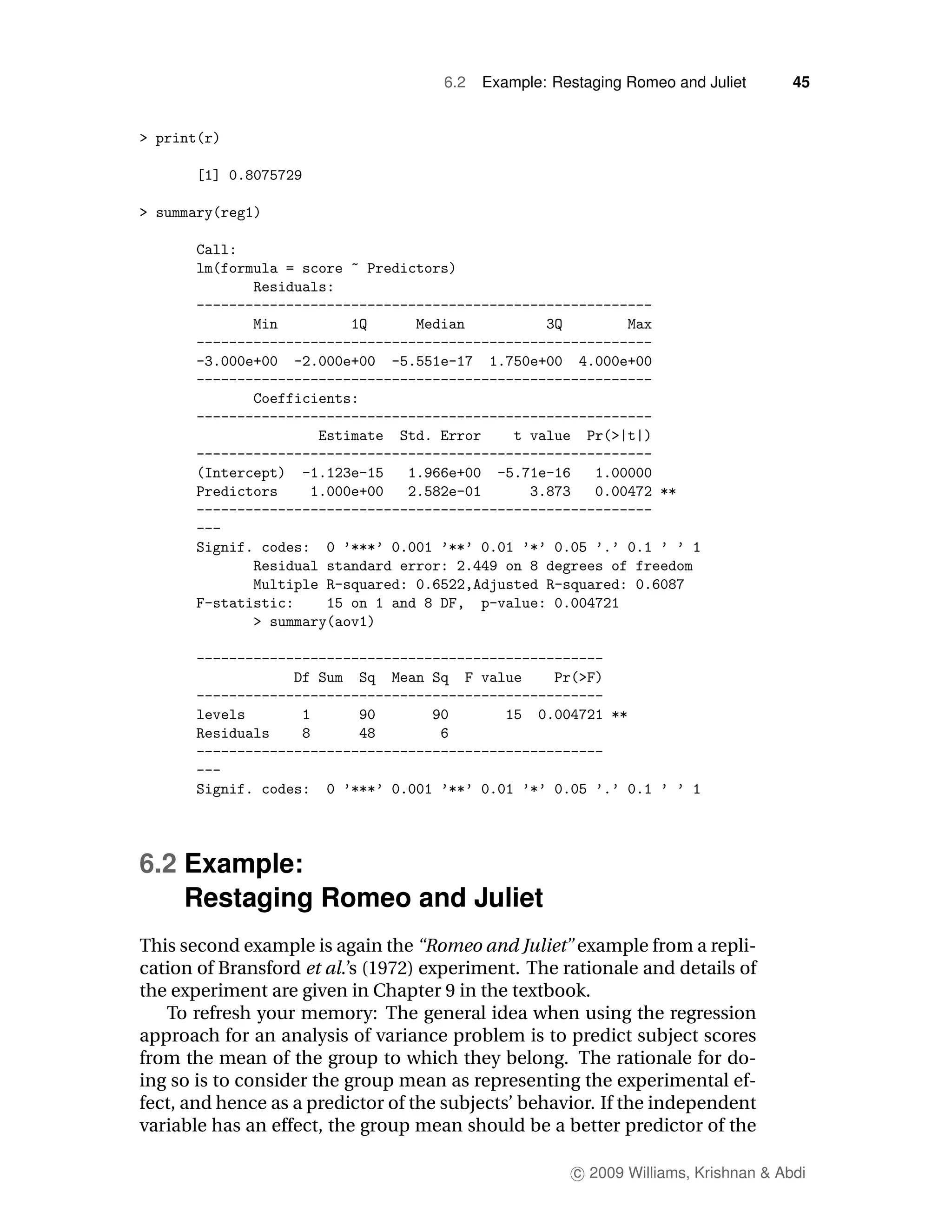 6.2   Example: Restaging Romeo and Juliet       45




6.2 Example:
    Restaging Romeo and Juliet
This second example is again the “Romeo and Juliet” example from a repli-
cation of Bransford et al.’s (1972) experiment. The rationale and details of
the experiment are given in Chapter 9 in the textbook.
   To refresh your memory: The general idea when using the regression
approach for an analysis of variance problem is to predict subject scores
from the mean of the group to which they belong. The rationale for do-
ing so is to consider the group mean as representing the experimental ef-
fect, and hence as a predictor of the subjects’ behavior. If the independent
variable has an effect, the group mean should be a better predictor of the

                                                       c 2009 Williams, Krishnan & Abdi
 