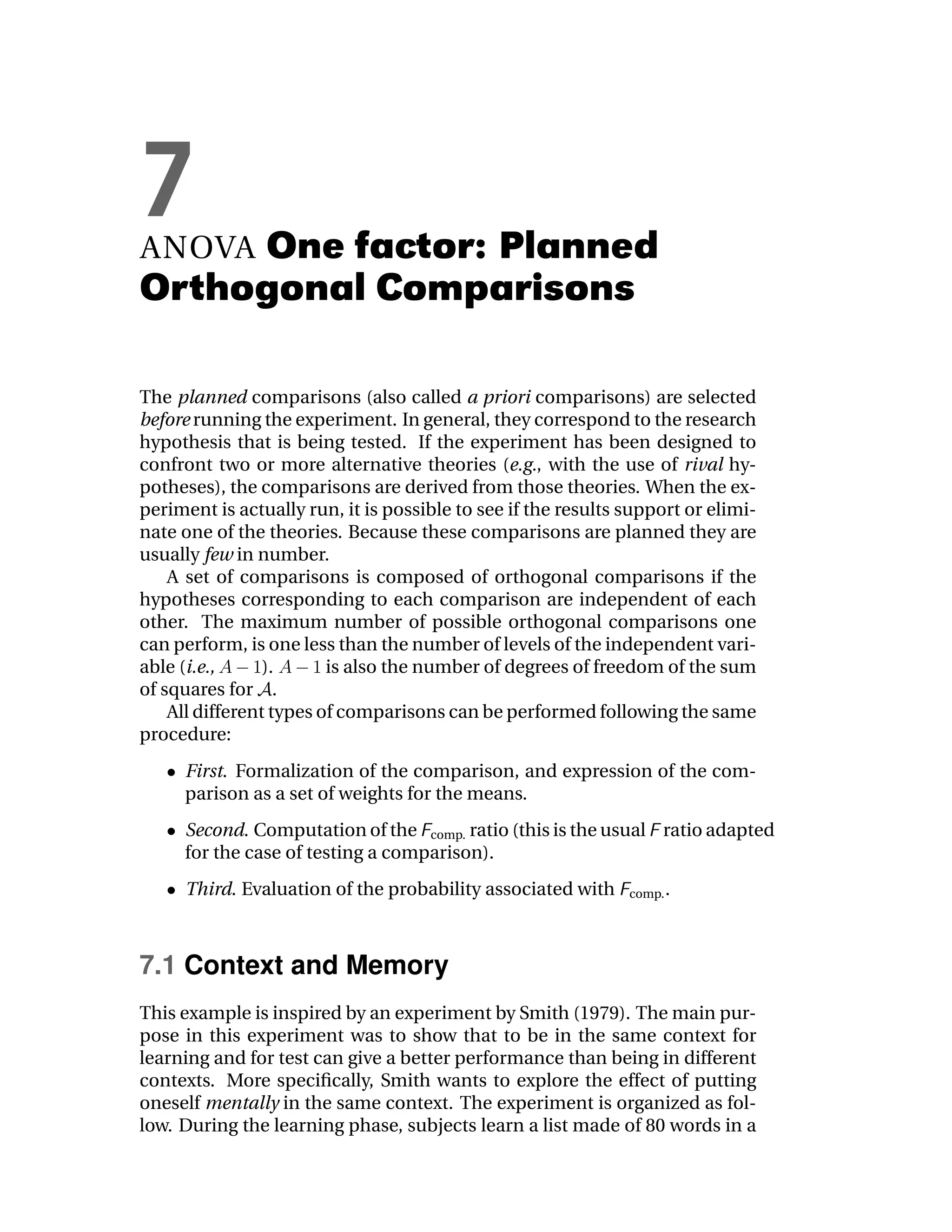 7
ANOVAOne factor: Planned
Orthogonal Comparisons

The planned comparisons (also called a priori comparisons) are selected
before running the experiment. In general, they correspond to the research
hypothesis that is being tested. If the experiment has been designed to
confront two or more alternative theories (e.g., with the use of rival hy-
potheses), the comparisons are derived from those theories. When the ex-
periment is actually run, it is possible to see if the results support or elimi-
nate one of the theories. Because these comparisons are planned they are
usually few in number.
    A set of comparisons is composed of orthogonal comparisons if the
hypotheses corresponding to each comparison are independent of each
other. The maximum number of possible orthogonal comparisons one
can perform, is one less than the number of levels of the independent vari-
able (i.e.,      ).      is also the number of degrees of freedom of the sum
of squares for .
    All different types of comparisons can be performed following the same
procedure:
     First. Formalization of the comparison, and expression of the com-
     parison as a set of weights for the means.
     Second. Computation of the comp. ratio (this is the usual ratio adapted
     for the case of testing a comparison).
     Third. Evaluation of the probability associated with      comp. .




7.1 Context and Memory
This example is inspired by an experiment by Smith (1979). The main pur-
pose in this experiment was to show that to be in the same context for
learning and for test can give a better performance than being in different
contexts. More speciﬁcally, Smith wants to explore the effect of putting
oneself mentally in the same context. The experiment is organized as fol-
low. During the learning phase, subjects learn a list made of 80 words in a
 