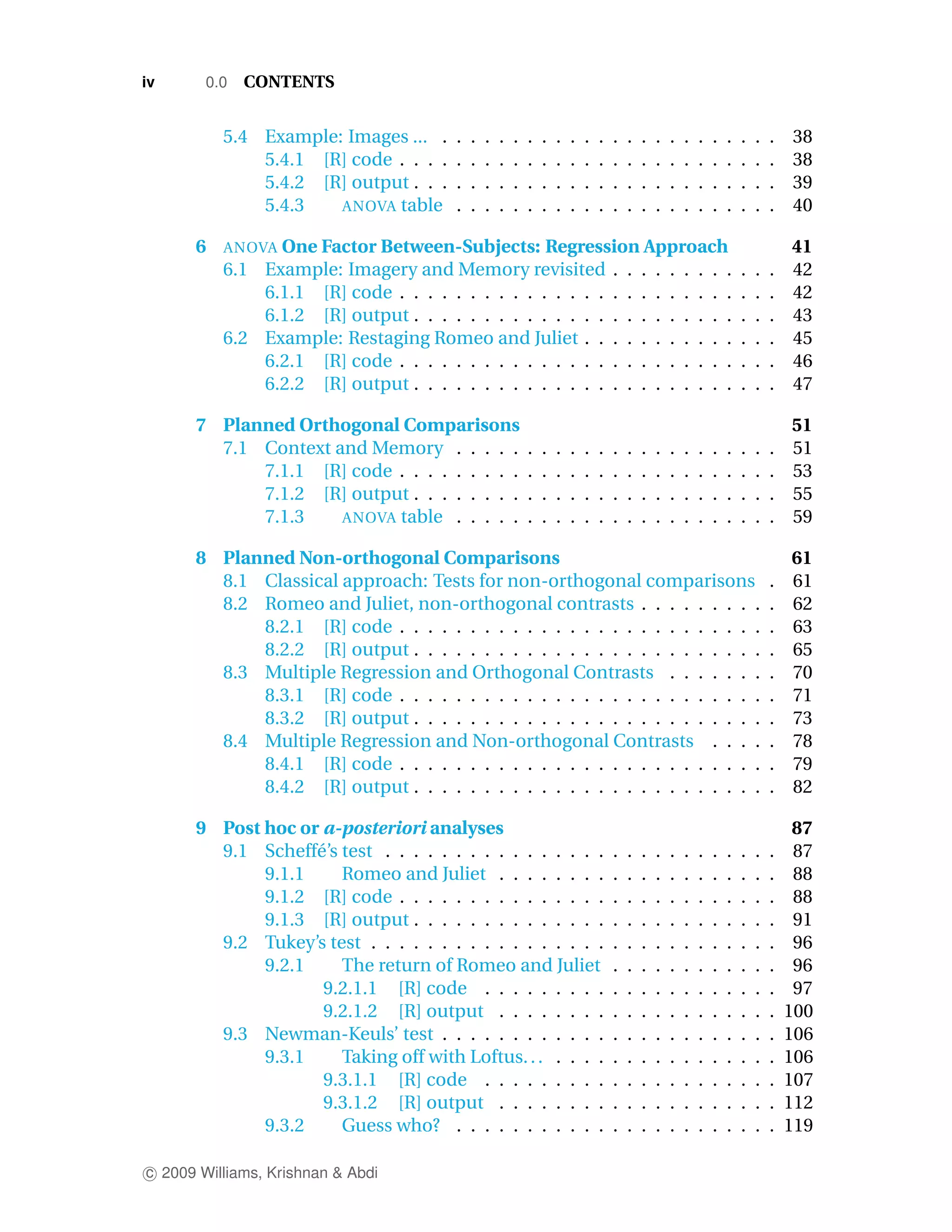 iv      0.0   CONTENTS


          5.4 Example: Images ... .     .   .   .   .   .   .   .   .   .   .   .   .   .   .   .   .   .   .   .   .   .   .   .   38
              5.4.1 [R] code . . . .    .   .   .   .   .   .   .   .   .   .   .   .   .   .   .   .   .   .   .   .   .   .   .   38
              5.4.2 [R] output . . .    .   .   .   .   .   .   .   .   .   .   .   .   .   .   .   .   .   .   .   .   .   .   .   39
              5.4.3   ANOVA table       .   .   .   .   .   .   .   .   .   .   .   .   .   .   .   .   .   .   .   .   .   .   .   40

      6   ANOVA One Factor Between-Subjects:      Regression Approach                                                               41
          6.1 Example: Imagery and Memory revisited . . . . . . . . .                                                   .   .   .   42
              6.1.1 [R] code . . . . . . . . . . . . . . . . . . . . . . . .                                            .   .   .   42
              6.1.2 [R] output . . . . . . . . . . . . . . . . . . . . . . .                                            .   .   .   43
          6.2 Example: Restaging Romeo and Juliet . . . . . . . . . . .                                                 .   .   .   45
              6.2.1 [R] code . . . . . . . . . . . . . . . . . . . . . . . .                                            .   .   .   46
              6.2.2 [R] output . . . . . . . . . . . . . . . . . . . . . . .                                            .   .   .   47

      7 Planned Orthogonal Comparisons                                                                                              51
        7.1 Context and Memory . . . . .                    .   .   .   .   .   .   .   .   .   .   .   .   .   .   .   .   .   .   51
            7.1.1 [R] code . . . . . . . . .                .   .   .   .   .   .   .   .   .   .   .   .   .   .   .   .   .   .   53
            7.1.2 [R] output . . . . . . . .                .   .   .   .   .   .   .   .   .   .   .   .   .   .   .   .   .   .   55
            7.1.3    ANOVA table . . . . .                  .   .   .   .   .   .   .   .   .   .   .   .   .   .   .   .   .   .   59

      8 Planned Non-orthogonal Comparisons                                                                                          61
        8.1 Classical approach: Tests for non-orthogonal comparisons                                                            .   61
        8.2 Romeo and Juliet, non-orthogonal contrasts . . . . . . . . .                                                        .   62
            8.2.1 [R] code . . . . . . . . . . . . . . . . . . . . . . . . . .                                                  .   63
            8.2.2 [R] output . . . . . . . . . . . . . . . . . . . . . . . . .                                                  .   65
        8.3 Multiple Regression and Orthogonal Contrasts . . . . . . .                                                          .   70
            8.3.1 [R] code . . . . . . . . . . . . . . . . . . . . . . . . . .                                                  .   71
            8.3.2 [R] output . . . . . . . . . . . . . . . . . . . . . . . . .                                                  .   73
        8.4 Multiple Regression and Non-orthogonal Contrasts . . . .                                                            .   78
            8.4.1 [R] code . . . . . . . . . . . . . . . . . . . . . . . . . .                                                  .   79
            8.4.2 [R] output . . . . . . . . . . . . . . . . . . . . . . . . .                                                  .   82

      9 Post hoc or a-posteriori analyses                                                                                            87
        9.1 Scheff´ ’s test . . . . . . . . . . . . . . . .
                   e                                                                .   .   .   .   .   .   .   .   .   .   .   .    87
             9.1.1     Romeo and Juliet . . . . . . . .                             .   .   .   .   .   .   .   .   .   .   .   .    88
             9.1.2 [R] code . . . . . . . . . . . . . . .                           .   .   .   .   .   .   .   .   .   .   .   .    88
             9.1.3 [R] output . . . . . . . . . . . . . .                           .   .   .   .   .   .   .   .   .   .   .   .    91
        9.2 Tukey’s test . . . . . . . . . . . . . . . . .                          .   .   .   .   .   .   .   .   .   .   .   .    96
             9.2.1     The return of Romeo and Juliet                               .   .   .   .   .   .   .   .   .   .   .   .    96
                    9.2.1.1 [R] code . . . . . . . . .                              .   .   .   .   .   .   .   .   .   .   .   .    97
                    9.2.1.2 [R] output . . . . . . . .                              .   .   .   .   .   .   .   .   .   .   .   .   100
        9.3 Newman-Keuls’ test . . . . . . . . . . . .                              .   .   .   .   .   .   .   .   .   .   .   .   106
             9.3.1     Taking off with Loftus. . . . . . .                          .   .   .   .   .   .   .   .   .   .   .   .   106
                    9.3.1.1 [R] code . . . . . . . . .                              .   .   .   .   .   .   .   .   .   .   .   .   107
                    9.3.1.2 [R] output . . . . . . . .                              .   .   .   .   .   .   .   .   .   .   .   .   112
             9.3.2     Guess who? . . . . . . . . . . .                             .   .   .   .   .   .   .   .   .   .   .   .   119

c 2009 Williams, Krishnan & Abdi
 