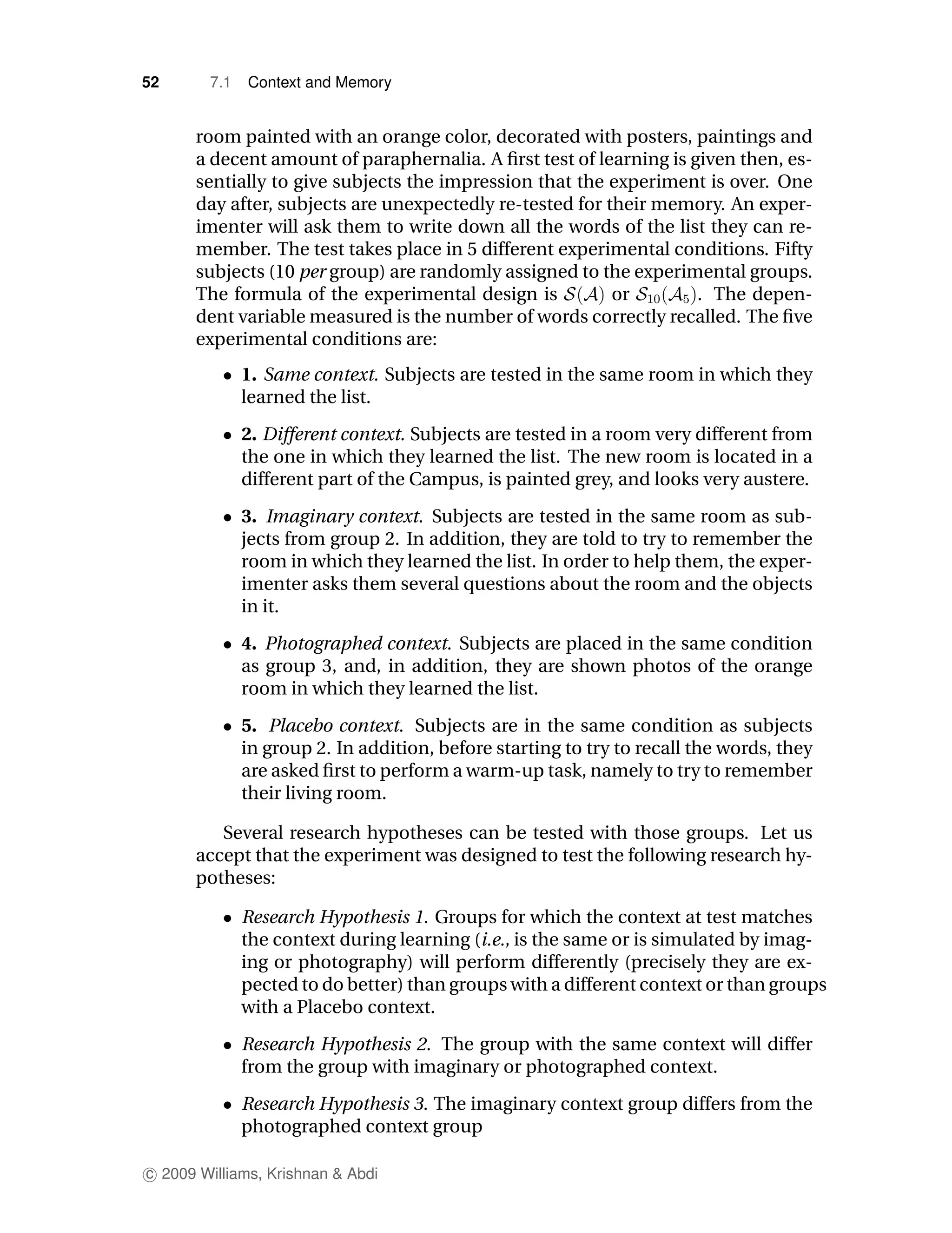 52      7.1   Context and Memory


      room painted with an orange color, decorated with posters, paintings and
      a decent amount of paraphernalia. A ﬁrst test of learning is given then, es-
      sentially to give subjects the impression that the experiment is over. One
      day after, subjects are unexpectedly re-tested for their memory. An exper-
      imenter will ask them to write down all the words of the list they can re-
      member. The test takes place in 5 different experimental conditions. Fifty
      subjects (10 per group) are randomly assigned to the experimental groups.
      The formula of the experimental design is           or        . The depen-
      dent variable measured is the number of words correctly recalled. The ﬁve
      experimental conditions are:
              1. Same context. Subjects are tested in the same room in which they
              learned the list.
              2. Different context. Subjects are tested in a room very different from
              the one in which they learned the list. The new room is located in a
              different part of the Campus, is painted grey, and looks very austere.
              3. Imaginary context. Subjects are tested in the same room as sub-
              jects from group 2. In addition, they are told to try to remember the
              room in which they learned the list. In order to help them, the exper-
              imenter asks them several questions about the room and the objects
              in it.
              4. Photographed context. Subjects are placed in the same condition
              as group 3, and, in addition, they are shown photos of the orange
              room in which they learned the list.
              5. Placebo context. Subjects are in the same condition as subjects
              in group 2. In addition, before starting to try to recall the words, they
              are asked ﬁrst to perform a warm-up task, namely to try to remember
              their living room.

         Several research hypotheses can be tested with those groups. Let us
      accept that the experiment was designed to test the following research hy-
      potheses:

              Research Hypothesis 1. Groups for which the context at test matches
              the context during learning (i.e., is the same or is simulated by imag-
              ing or photography) will perform differently (precisely they are ex-
              pected to do better) than groups with a different context or than groups
              with a Placebo context.
              Research Hypothesis 2. The group with the same context will differ
              from the group with imaginary or photographed context.
              Research Hypothesis 3. The imaginary context group differs from the
              photographed context group

c 2009 Williams, Krishnan & Abdi
 