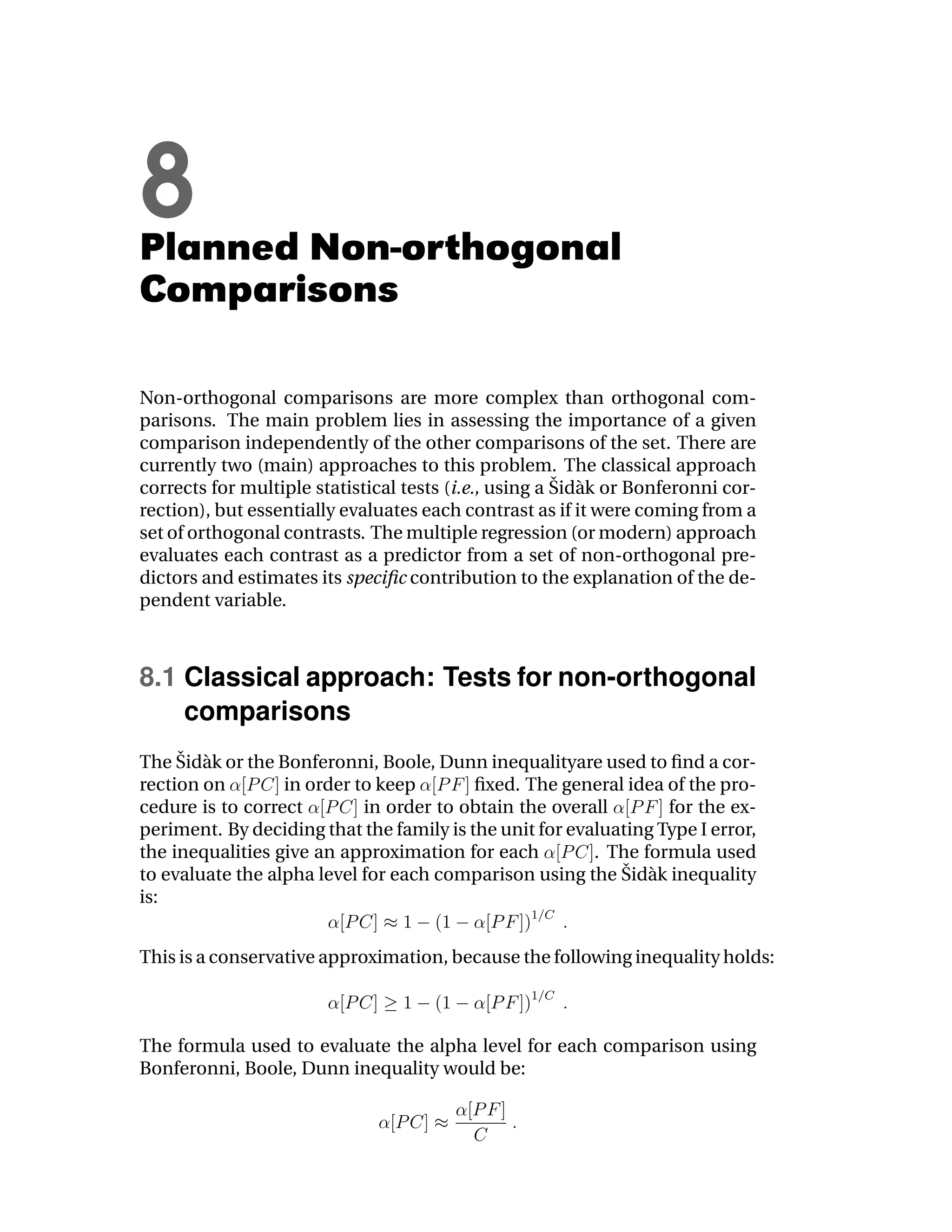 8
Planned Non-orthogonal
Comparisons

Non-orthogonal comparisons are more complex than orthogonal com-
parisons. The main problem lies in assessing the importance of a given
comparison independently of the other comparisons of the set. There are
currently two (main) approaches to this problem. The classical approach
                                                       ˇ a
corrects for multiple statistical tests (i.e., using a Sid` k or Bonferonni cor-
rection), but essentially evaluates each contrast as if it were coming from a
set of orthogonal contrasts. The multiple regression (or modern) approach
evaluates each contrast as a predictor from a set of non-orthogonal pre-
dictors and estimates its speciﬁc contribution to the explanation of the de-
pendent variable.



8.1 Classical approach: Tests for non-orthogonal
    comparisons
     ˇ a
The Sid` k or the Bonferonni, Boole, Dunn inequalityare used to ﬁnd a cor-
rection on        in order to keep        ﬁxed. The general idea of the pro-
cedure is to correct        in order to obtain the overall        for the ex-
periment. By deciding that the family is the unit for evaluating Type I error,
the inequalities give an approximation for each          . The formula used
                                                            ˇ a
to evaluate the alpha level for each comparison using the Sid` k inequality
is:


This is a conservative approximation, because the following inequality holds:



The formula used to evaluate the alpha level for each comparison using
Bonferonni, Boole, Dunn inequality would be:
 