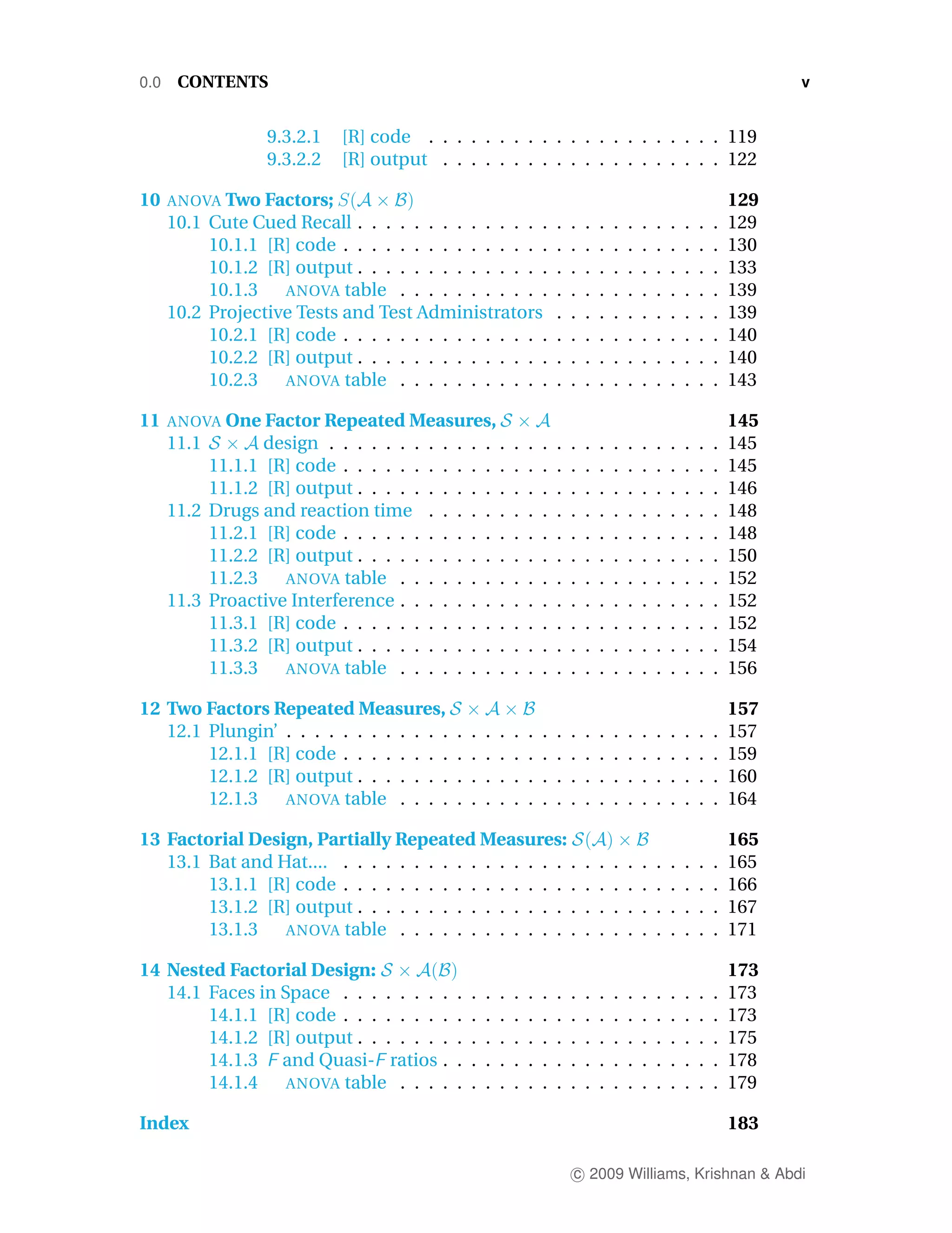 0.0    CONTENTS                                                                                                                    v


                   9.3.2.1   [R] code . . . . . . . . . . . . . . . . . . . . . 119
                   9.3.2.2   [R] output . . . . . . . . . . . . . . . . . . . . 122

10    ANOVA Two Factors;                                                                                                     129
      10.1 Cute Cued Recall . . . . . . . . . . . . . .                      .   .   .   .   .   .   .   .   .   .   .   .   129
           10.1.1 [R] code . . . . . . . . . . . . . . .                     .   .   .   .   .   .   .   .   .   .   .   .   130
           10.1.2 [R] output . . . . . . . . . . . . . .                     .   .   .   .   .   .   .   .   .   .   .   .   133
           10.1.3   ANOVA table . . . . . . . . . . .                        .   .   .   .   .   .   .   .   .   .   .   .   139
      10.2 Projective Tests and Test Administrators                          .   .   .   .   .   .   .   .   .   .   .   .   139
           10.2.1 [R] code . . . . . . . . . . . . . . .                     .   .   .   .   .   .   .   .   .   .   .   .   140
           10.2.2 [R] output . . . . . . . . . . . . . .                     .   .   .   .   .   .   .   .   .   .   .   .   140
           10.2.3   ANOVA table . . . . . . . . . . .                        .   .   .   .   .   .   .   .   .   .   .   .   143

11    ANOVA One Factor Repeated Measures,                                                                                    145
      11.1        design . . . . . . .   .   .   .   .   .   .   .   .   .   .   .   .   .   .   .   .   .   .   .   .   .   145
           11.1.1 [R] code . . . . . .   .   .   .   .   .   .   .   .   .   .   .   .   .   .   .   .   .   .   .   .   .   145
           11.1.2 [R] output . . . . .   .   .   .   .   .   .   .   .   .   .   .   .   .   .   .   .   .   .   .   .   .   146
      11.2 Drugs and reaction time       .   .   .   .   .   .   .   .   .   .   .   .   .   .   .   .   .   .   .   .   .   148
           11.2.1 [R] code . . . . . .   .   .   .   .   .   .   .   .   .   .   .   .   .   .   .   .   .   .   .   .   .   148
           11.2.2 [R] output . . . . .   .   .   .   .   .   .   .   .   .   .   .   .   .   .   .   .   .   .   .   .   .   150
           11.2.3   ANOVA table . .      .   .   .   .   .   .   .   .   .   .   .   .   .   .   .   .   .   .   .   .   .   152
      11.3 Proactive Interference . .    .   .   .   .   .   .   .   .   .   .   .   .   .   .   .   .   .   .   .   .   .   152
           11.3.1 [R] code . . . . . .   .   .   .   .   .   .   .   .   .   .   .   .   .   .   .   .   .   .   .   .   .   152
           11.3.2 [R] output . . . . .   .   .   .   .   .   .   .   .   .   .   .   .   .   .   .   .   .   .   .   .   .   154
           11.3.3   ANOVA table . .      .   .   .   .   .   .   .   .   .   .   .   .   .   .   .   .   .   .   .   .   .   156

12 Two Factors Repeated Measures,                                                                                            157
   12.1 Plungin’ . . . . . . . . . . . .         .   .   .   .   .   .   .   .   .   .   .   .   .   .   .   .   .   .   .   157
        12.1.1 [R] code . . . . . . . .          .   .   .   .   .   .   .   .   .   .   .   .   .   .   .   .   .   .   .   159
        12.1.2 [R] output . . . . . . .          .   .   .   .   .   .   .   .   .   .   .   .   .   .   .   .   .   .   .   160
        12.1.3   ANOVA table . . . .             .   .   .   .   .   .   .   .   .   .   .   .   .   .   .   .   .   .   .   164

13 Factorial Design, Partially Repeated Measures:                                                                            165
   13.1 Bat and Hat.... . . . . . . . . . . . . . . . . .                            .   .   .   .   .   .   .   .   .   .   165
        13.1.1 [R] code . . . . . . . . . . . . . . . . .                            .   .   .   .   .   .   .   .   .   .   166
        13.1.2 [R] output . . . . . . . . . . . . . . . .                            .   .   .   .   .   .   .   .   .   .   167
        13.1.3   ANOVA table . . . . . . . . . . . . .                               .   .   .   .   .   .   .   .   .   .   171

14 Nested Factorial Design:                                                                                                  173
   14.1 Faces in Space . . . . . . . .           .   .   .   .   .   .   .   .   .   .   .   .   .   .   .   .   .   .   .   173
        14.1.1 [R] code . . . . . . . .          .   .   .   .   .   .   .   .   .   .   .   .   .   .   .   .   .   .   .   173
        14.1.2 [R] output . . . . . . .          .   .   .   .   .   .   .   .   .   .   .   .   .   .   .   .   .   .   .   175
        14.1.3 and Quasi- ratios .               .   .   .   .   .   .   .   .   .   .   .   .   .   .   .   .   .   .   .   178
        14.1.4    ANOVA table . . . .            .   .   .   .   .   .   .   .   .   .   .   .   .   .   .   .   .   .   .   179

Index                                                                                                                        183

                                                                                 c 2009 Williams, Krishnan & Abdi
 