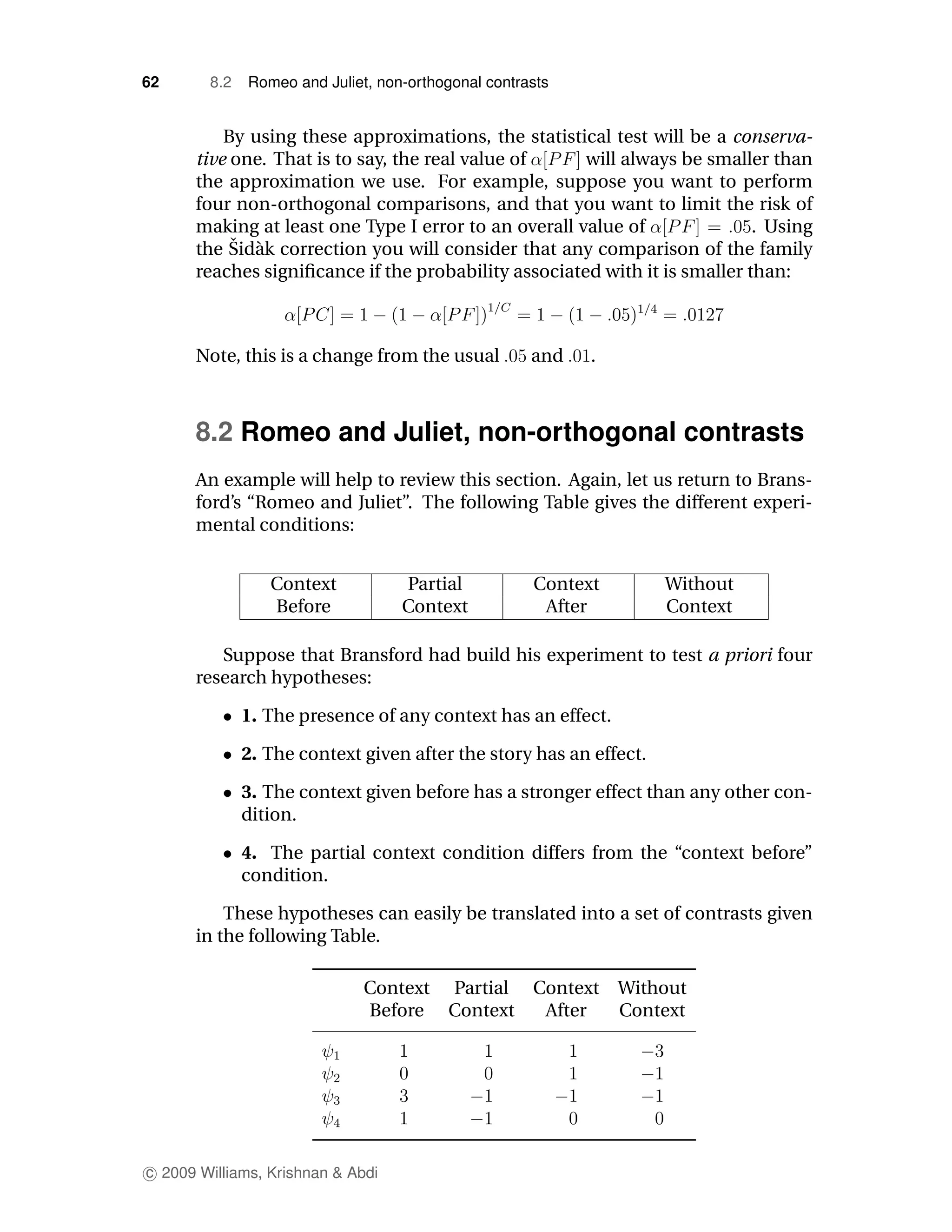 62      8.2   Romeo and Juliet, non-orthogonal contrasts


          By using these approximations, the statistical test will be a conserva-
      tive one. That is to say, the real value of     will always be smaller than
      the approximation we use. For example, suppose you want to perform
      four non-orthogonal comparisons, and that you want to limit the risk of
      making at least one Type I error to an overall value of               . Using
           ˇ a
      the Sid` k correction you will consider that any comparison of the family
      reaches signiﬁcance if the probability associated with it is smaller than:



      Note, this is a change from the usual          and   .



      8.2 Romeo and Juliet, non-orthogonal contrasts
      An example will help to review this section. Again, let us return to Brans-
      ford’s “Romeo and Juliet”. The following Table gives the different experi-
      mental conditions:


                 Context           Partial           Context        Without
                 Before            Context            After         Context

         Suppose that Bransford had build his experiment to test a priori four
      research hypotheses:

              1. The presence of any context has an effect.

              2. The context given after the story has an effect.

              3. The context given before has a stronger effect than any other con-
              dition.

              4. The partial context condition differs from the “context before”
              condition.

          These hypotheses can easily be translated into a set of contrasts given
      in the following Table.

                              Context Partial        Context   Without
                              Before Context          After    Context




c 2009 Williams, Krishnan & Abdi
 