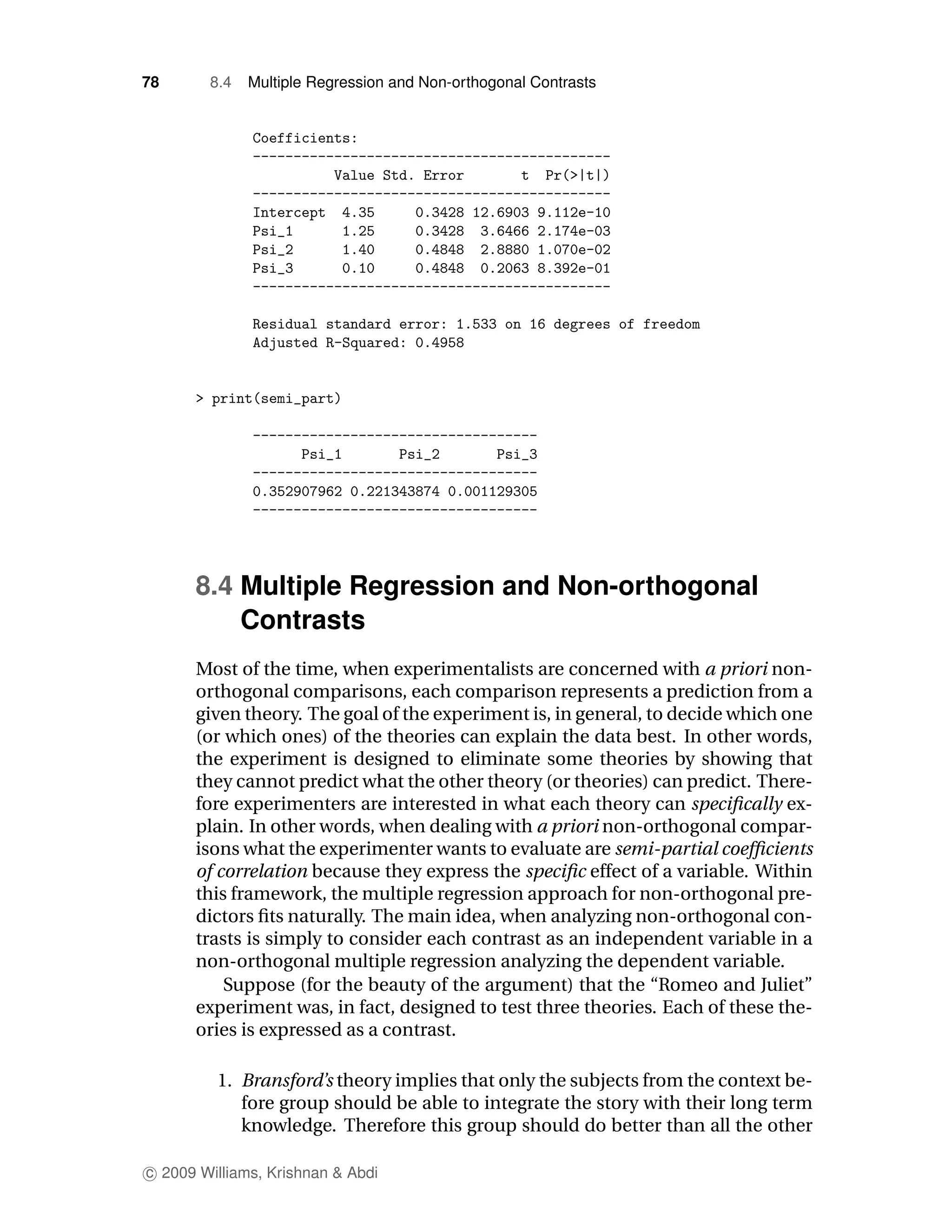 78      8.4   Multiple Regression and Non-orthogonal Contrasts




      8.4 Multiple Regression and Non-orthogonal
          Contrasts
      Most of the time, when experimentalists are concerned with a priori non-
      orthogonal comparisons, each comparison represents a prediction from a
      given theory. The goal of the experiment is, in general, to decide which one
      (or which ones) of the theories can explain the data best. In other words,
      the experiment is designed to eliminate some theories by showing that
      they cannot predict what the other theory (or theories) can predict. There-
      fore experimenters are interested in what each theory can speciﬁcally ex-
      plain. In other words, when dealing with a priori non-orthogonal compar-
      isons what the experimenter wants to evaluate are semi-partial coefﬁcients
      of correlation because they express the speciﬁc effect of a variable. Within
      this framework, the multiple regression approach for non-orthogonal pre-
      dictors ﬁts naturally. The main idea, when analyzing non-orthogonal con-
      trasts is simply to consider each contrast as an independent variable in a
      non-orthogonal multiple regression analyzing the dependent variable.
          Suppose (for the beauty of the argument) that the “Romeo and Juliet”
      experiment was, in fact, designed to test three theories. Each of these the-
      ories is expressed as a contrast.

         1. Bransford’s theory implies that only the subjects from the context be-
            fore group should be able to integrate the story with their long term
            knowledge. Therefore this group should do better than all the other

c 2009 Williams, Krishnan & Abdi
 