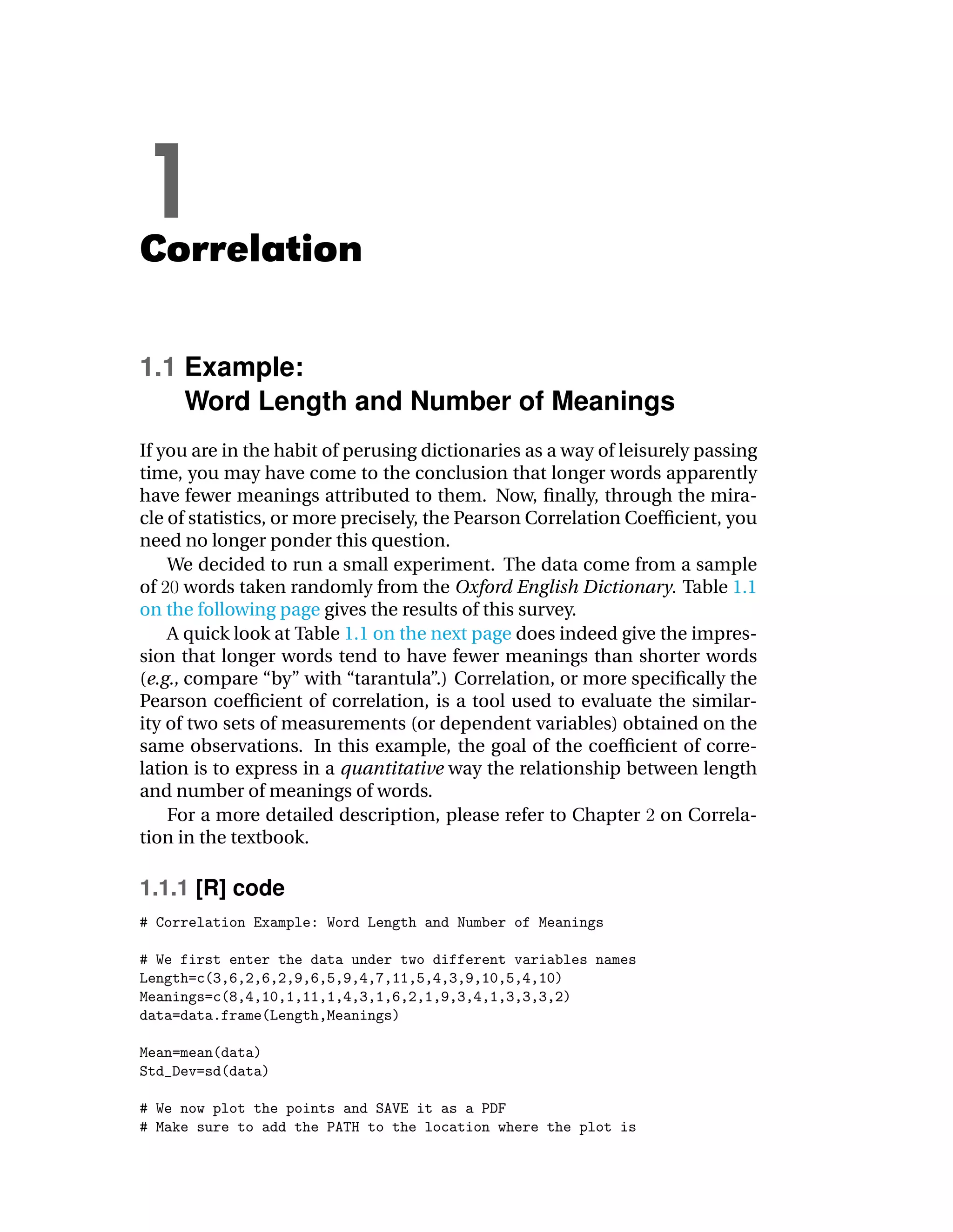 1
Correlation

1.1 Example:
    Word Length and Number of Meanings
If you are in the habit of perusing dictionaries as a way of leisurely passing
time, you may have come to the conclusion that longer words apparently
have fewer meanings attributed to them. Now, ﬁnally, through the mira-
cle of statistics, or more precisely, the Pearson Correlation Coefﬁcient, you
need no longer ponder this question.
    We decided to run a small experiment. The data come from a sample
of words taken randomly from the Oxford English Dictionary. Table 1.1
on the following page gives the results of this survey.
    A quick look at Table 1.1 on the next page does indeed give the impres-
sion that longer words tend to have fewer meanings than shorter words
(e.g., compare “by” with “tarantula”.) Correlation, or more speciﬁcally the
Pearson coefﬁcient of correlation, is a tool used to evaluate the similar-
ity of two sets of measurements (or dependent variables) obtained on the
same observations. In this example, the goal of the coefﬁcient of corre-
lation is to express in a quantitative way the relationship between length
and number of meanings of words.
    For a more detailed description, please refer to Chapter on Correla-
tion in the textbook.

1.1.1 [R] code
 