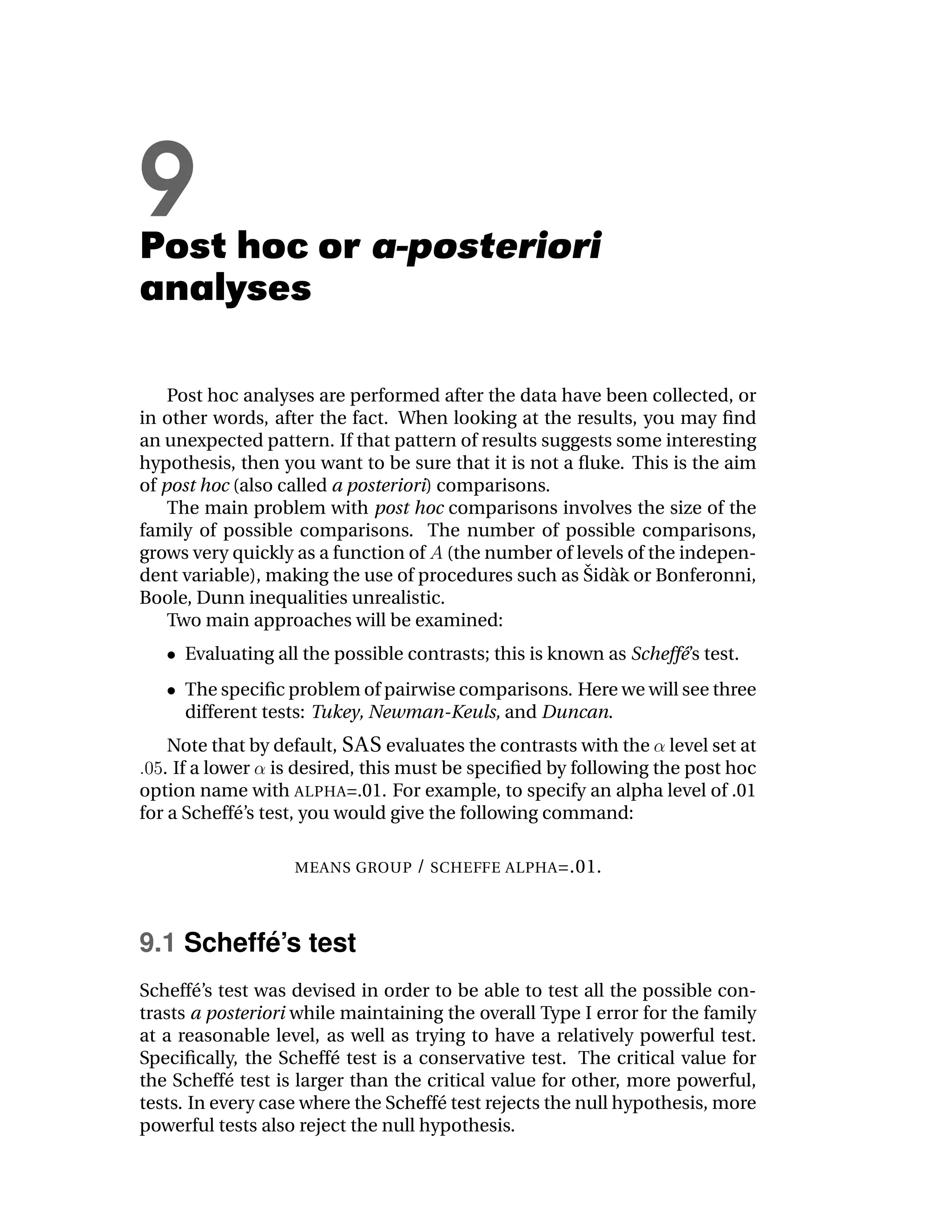 9
Post hoc or a-posteriori
analyses

    Post hoc analyses are performed after the data have been collected, or
in other words, after the fact. When looking at the results, you may ﬁnd
an unexpected pattern. If that pattern of results suggests some interesting
hypothesis, then you want to be sure that it is not a ﬂuke. This is the aim
of post hoc (also called a posteriori) comparisons.
    The main problem with post hoc comparisons involves the size of the
family of possible comparisons. The number of possible comparisons,
grows very quickly as a function of (the number of levels of the indepen-
                                                       ˇ a
dent variable), making the use of procedures such as Sid` k or Bonferonni,
Boole, Dunn inequalities unrealistic.
    Two main approaches will be examined:
     Evaluating all the possible contrasts; this is known as Scheff´’s test.
                                                                   e
     The speciﬁc problem of pairwise comparisons. Here we will see three
     different tests: Tukey, Newman-Keuls, and Duncan.
    Note that by default, SAS evaluates the contrasts with the level set at
   . If a lower is desired, this must be speciﬁed by following the post hoc
option name with ALPHA=.01. For example, to specify an alpha level of .01
for a Scheff´ ’s test, you would give the following command:
             e

                   MEANS GROUP    / SCHEFFE ALPHA =.01.



          ´
9.1 Scheffe’s test
Scheff´ ’s test was devised in order to be able to test all the possible con-
        e
trasts a posteriori while maintaining the overall Type I error for the family
at a reasonable level, as well as trying to have a relatively powerful test.
Speciﬁcally, the Scheff´ test is a conservative test. The critical value for
                         e
the Scheff´ test is larger than the critical value for other, more powerful,
            e
tests. In every case where the Scheff´ test rejects the null hypothesis, more
                                      e
powerful tests also reject the null hypothesis.
 