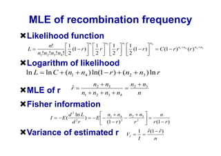 MLE of recombination frequency
Likelihood function
                                n1         n2         n3                    n4
          n!        1                1          1           1
L                     (1 r )           r          r           (1 r )                C (1 r ) n1   n4
                                                                                                       ( r ) n2   n3

    n1!n2 !n3! n4 ! 2                2          2           2

Logarithm of likelihood
ln L    ln C     (n1      n4 ) ln(1 r ) (n2                           n3 ) ln r
                                     n2    n3               n2         n3
                    r
MLE of r                  n1         n2    n3    n4               n

Fisher information
                   d 2 ln L                 n1 n4           n2        n3             n
          I     E(     2
                            )         E
                     d r                    (1 r ) 2             r2              r (1 r )

Variance of estimated r                                    Vr
                                                                  1        r (1 r )
                                                                  I            n
 