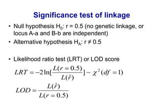 Significance test of linkage
Null hypothesis H0: r = 0.5 (no genetic linkage, or
locus A-a and B-b are independent)
Alternative hypothesis HA

Likelihood ratio test (LRT) or LOD score
               L(r 0.5)          2
LRT      2 ln[          ]~           (df   1)
                  L(r )
            L(r )
LOD
         L(r 0.5)
 
