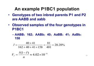 An example P1BC1 population
Genotypes of two inbred parents P1 and P2
are AABB and aabb
Observed samples of the four genotypes in
P1BC1
     AABB   162    AABb     40    AaBB     41   AaBb
     158
          40 41             81
 r                                20.20%
      162 40 41 158         401
      r (1 r )              4
Vr                4.02 10                              23
          n
 