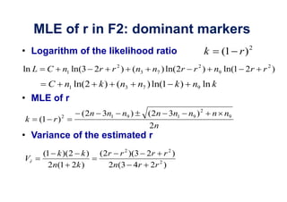 MLE of r in F2: dominant markers
                                                                                  2
    Logarithm of the likelihood ratio                               k    (1 r )
ln L     C      n1 ln(3 2r       r 2 ) (n3    n7 ) ln(2r     r2)        n9 ln(1 2r    r2)
         C          n1 ln(2   k ) (n3     n7 ) ln(1 k )     n9 ln k
    MLE of r
                2       ( 2n 3n1   n9 )      ( 2n 3n1      n9 ) 2       n n9
k      (1 r )
                                             2n
    Variance of the estimated r
        (1 k )(2 k )          (2r r 2 )(3 2r r 2 )
Vr
          2n(1 2k )             2n(3 4r 2r 2 )
 