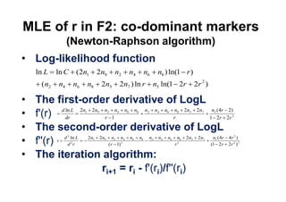 MLE of r in F2: co-dominant markers
              (Newton-Raphson algorithm)
 Log-likelihood function
 ln L    ln C         (2n1          2n9         n2                  n4           n6       n8 ) ln(1 r )
  ( n2   n4           n6       n8       2n3             2n7 ) ln r                    n5 ln(1 2r                          2r 2 )

 The first-order derivative of LogL
 f'(r) ) d dr L 2n 2n n 1n n n n n n rn 2n 2n 1n (24rr 22r)
           ln
                        r
                           1        9       2       4           6        8        2       4       6       8       3          7     5
                                                                                                                                       2



 The second-order derivative of LogL
              2                                                                                                                            2
          d ln L  2 n 2n n n n n     n n n n 2n 2n  n ( 4r 4r )
 f''(r) d r
        )         2
                          ( r 1)
                                1       9
                                              r
                                                2
                                                        2
                                                            4
                                                   (1 2r 2r )
                                                                     6       8        2       4       6
                                                                                                          2
                                                                                                              8       3      7     5
                                                                                                                                       2 2




 The iteration algorithm:
                       ri+1 = ri - f'(ri)/f''(ri)
 