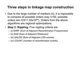 Three steps in linkage map construction
Due to the large number of markers (n), it is impossible
to compare all possible orders (say n=50, possible
orders are n!/2=1.52x1064). Orders from the above
algorithms are regional optimizations.
Step 3: Rippling. Five rippling criteria are
  (i) SARF (Sum of Adjacent Recombination Frequencies)
  (ii) SAD (Sum of Adjacent Distances)
  (iii) SALOD (Sum of Adjacent LOD scores)
  (iv) COUNT (number of recombination events)
 