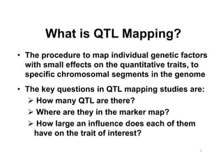 What is QTL Mapping?
The procedure to map individual genetic factors
with small effects on the quantitative traits, to
specific chromosomal segments in the genome
The key questions in QTL mapping studies are:
  How many QTL are there?
  Where are they in the marker map?
  How large an influence does each of them
  have on the trait of interest?
 