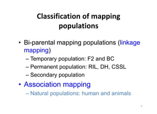 Bi-parental mapping populations (linkage
mapping)
  Temporary population: F2 and BC
  Permanent population: RIL, DH, CSSL
  Secondary population
Association mapping
  Natural populations: human and animals
 