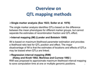 Single marker analysis (Sax 1923; Soller et al. 1976)
The single marker analysis identifies QTLs based on the difference
between the mean phenotypes for different marker groups, but cannot
separate the estimates of recombination fraction and QTL effect.
 Interval mapping (IM) (Lander and Botstein 1989)
IM is based on maximum likelihood parameter estimation and provides
a likelihood ratio test for QTL position and effect. The major
disadvantage of IM is that the estimates of locations and effects of QTLs
may be biased when QTLs are linked.
  Regression interval mapping (RIM)
    (Haley and Knott 1992; Martinez and Curnow 1992 )
RIM was proposed to approximate maximum likelihood interval mapping
to save computation time at one or multiple genomic positions.
 