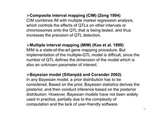 Composite interval mapping (CIM) (Zeng 1994)
CIM combines IM with multiple marker regression analysis,
which controls the effects of QTLs on other intervals or
chromosomes onto the QTL that is being tested, and thus
increases the precision of QTL detection.

  Multiple interval mapping (MIM) (Kao et al. 1999)
MIM is a state-of-the-art gene mapping procedure. But
implementation of the multiple-QTL model is difficult, since the
number of QTL defines the dimension of the model which is
also an unknown parameter of interest.

  Bayesian model (Sillanpää and Corander 2002)
In any Bayesian model, a prior distribution has to be
considered. Based on the prior, Bayesian statistics derives the
posterior, and then conduct inference based on the posterior
distribution. However, Bayesian models have not been widely
used in practice, partially due to the complexity of
computation and the lack of user-friendly software.
 