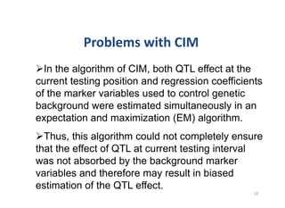 In the algorithm of CIM, both QTL effect at the
current testing position and regression coefficients
of the marker variables used to control genetic
background were estimated simultaneously in an
expectation and maximization (EM) algorithm.
  Thus, this algorithm could not completely ensure
that the effect of QTL at current testing interval
was not absorbed by the background marker
variables and therefore may result in biased
estimation of the QTL effect.
 