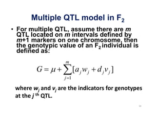 Multiple QTL model in F2
For multiple QTL, assume there are m
QTL located on m intervals defined by
m+1 markers on one chromosome, then
the genotypic value of an F2 individual is
defined as:
                m
      G               [a j w j   d jv j ]
                j 1
 