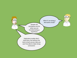 What if I am doing a
descriptive study?
Sample size
calculations are for
when you are
formally testing a
hypothesis
Exploratory studies don’t
need them, but without the
stats to back up your data you
won’t be able to make strong
conclusions
 