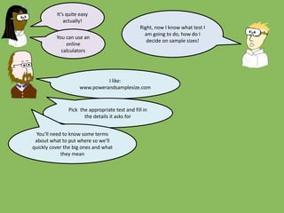 Right, now I know what test I
am going to do, how do I
decide on sample sizes!
It’s quite easy
actually!
You can use an
online
calculators
I like:
www.powerandsamplesize.com
Pick the appropriate test and fill in
the details it asks for
You’ll need to know some terms
about what to put where so we’ll
quickly cover the big ones and what
they mean
 