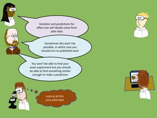 Look at all this
juicy pilot data
Variation and predictions for
effect size will ideally come from
pilot data
Sometimes this won’t be
possible, in which case you
should turn to published work
You won’t be able to find your
exact experiment but you should
be able to find something similar
enough to make a prediction
 