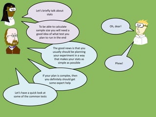 Let’s briefly talk about
stats
The good news is that you
usually should be planning
your experiment in a way
that makes your stats as
simple as possible
To be able to calculate
sample size you will need a
good idea of what test you
plan to run in the end
Oh, dear!
If your plan is complex, then
you definitely should get
some expert help
Let’s have a quick look at
some of the common tests
Phew!
 