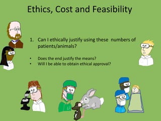 Ethics, Cost and Feasibility
1. Can I ethically justify using these numbers of
patients/animals?
• Does the end justify the means?
• Will I be able to obtain ethical approval?
 