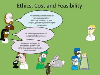 Ethics, Cost and Feasibility
You can reduce the number of
samples required by:
Reducing variability in your
samples, possibly by controlling for
confounders
Or, reducing the number of
comparisons being made.
Remember, its better to
answer one question well
rather than adding lots of extra
small questions
 