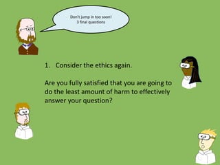 Don’t jump in too soon!
3 final questions
1. Consider the ethics again.
Are you fully satisfied that you are going to
do the least amount of harm to effectively
answer your question?
 