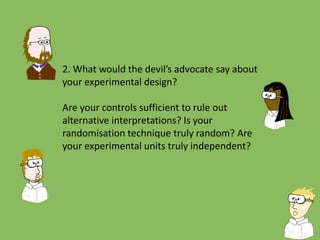 2. What would the devil’s advocate say about
your experimental design?
Are your controls sufficient to rule out
alternative interpretations? Is your
randomisation technique truly random? Are
your experimental units truly independent?
 