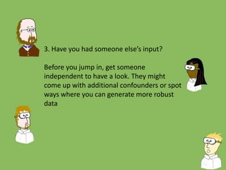 3. Have you had someone else’s input?
Before you jump in, get someone
independent to have a look. They might
come up with additional confounders or spot
ways where you can generate more robust
data
 