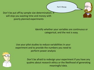 Part 5 Recap.
Don’t be put off by sample size determination. It
will stop you wasting time and money with
poorly planned experiments
Identify whether your variables are continuous or
categorical, and the rest is easy.
Use your pilot studies to reduce variabilities in your
experiment and to provide the numbers you need to
perform power analysis
Don’t be afraid to redesign your experiment if you have any
qualms about research ethics or the likelihood of generating
meaningful data.
 