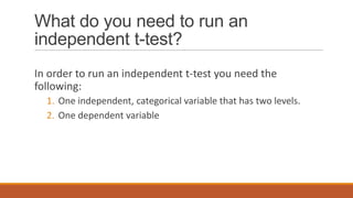 What do you need to run an
independent t-test?
In order to run an independent t-test you need the
following:
  1. One independent, categorical variable that has two levels.
  2. One dependent variable
 