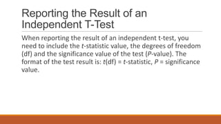Reporting the Result of an
Independent T-Test
When reporting the result of an independent t-test, you
need to include the t-statistic value, the degrees of freedom
(df) and the significance value of the test (P-value). The
format of the test result is: t(df) = t-statistic, P = significance
value.
 