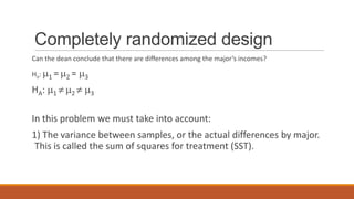 Completely randomized design
Can the dean conclude that there are differences among the major’s incomes?

Ho :   1=   2=   3
HA:    1     2       3


In this problem we must take into account:
1) The variance between samples, or the actual differences by major.
 This is called the sum of squares for treatment (SST).
 