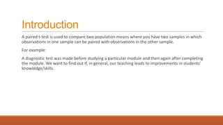 Introduction
A paired t-test is used to compare two population means where you have two samples in which
observations in one sample can be paired with observations in the other sample.
For example:
A diagnostic test was made before studying a particular module and then again after completing
the module. We want to find out if, in general, our teaching leads to improvements in students’
knowledge/skills.
 