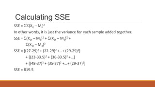 Calculating SSE
SSE = (Xit – Mi)2
In other words, it is just the variance for each sample added together.
SSE = (X1t – M1)2 + (X2t – M2)2 +
         (X3t – M3)2
SSE = [(27-29)2 + (22-29)2 +…+ (29-29)2]
       + [(23-33.5)2 + (36-33.5)2 +…]
       + [(48-37)2 + (35-37)2 +…+ (29-37)2]
SSE = 819.5
 