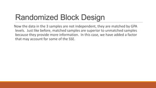 Randomized Block Design
Now the data in the 3 samples are not independent, they are matched by GPA
levels. Just like before, matched samples are superior to unmatched samples
because they provide more information. In this case, we have added a factor
that may account for some of the SSE.
 