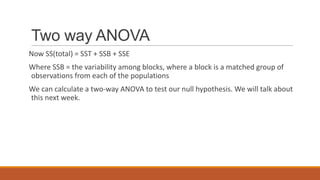 Two way ANOVA
Now SS(total) = SST + SSB + SSE
Where SSB = the variability among blocks, where a block is a matched group of
observations from each of the populations
We can calculate a two-way ANOVA to test our null hypothesis. We will talk about
this next week.
 