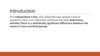 Introduction
The independent t-test, also called the two sample t-test or
student's t-test is an inferential statistical test that determines
whether there is a statistically significant difference between the
means in two unrelated groups.
 