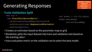 1414
Generating Responses
Train-Validation Split
val tvs =
new TrainValidationSplit()
.setEstimatorParamMaps(factorGrid)
.setEvaluator(new RegressionEvaluator)
.setTrainRatio(r)
• Creates an estimator based on the parameter map or grid
• Randomly splits the input dataset into train and validation sets based on
the training ratio r
• Uses evaluation metric on the validation set to select the best model
val model = tvs.fit(data)
model.bestModel
.extractParamMap
Models support
different
methods /
metrics
 