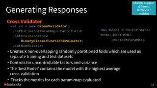 1515
Generating Responses
Cross Validator
val cv = new CrossValidator()
.setEstimatorParamMaps(factorGrid)
.setEvaluator(new
BinaryClassificationEvaluator)
.setNumFolds(k)
• Creates k non-overlapping randomly partitioned folds which are used as
separate training and test datasets
• Controls for uncontrollable factors and variance
• The ‘bestModel’ contains the model with the highest average
cross-validation
• Tracks the metrics for each param map evaluated
val model = cv.fit(data)
model.bestModel
.extractParamMap
Models support
different
methods /
metrics
 